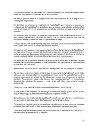 En cuanto al número de iteraciones, es razonable también que sean más necesarias en
proyectos complejos con interfaces de usuario complejas.

Por ello se propone ampliar el margen del número de iteraciones a 1 ó 3, según sea la
complejidad del proyecto.

En definitiva, un proceso de Ingeniería de "usabilidad" que involucre a usuarios en
evaluaciones de "usabilidad" de prototipos, podría obtener una relación coste-beneficio
óptima si incluye entre 1 y 3 evaluaciones formativas, utilizando en cada una entre 3 y 8
usuarios.

Sin embargo, esto no quiere decir que en cualquier caso éste sea el proceso óptimo, ya
que, muchas veces, otras técnicas de diseño que no utilizan usuarios (por que los
sustituyen) pueden obtener una relación coste-beneficio mejor.

La razón es que, con estas técnicas, se puede conseguir un diseño inicial suficientemente
bueno como para reducir el número de ciclos de iteración.

En resumen, con usuarios, o sin usuarios, los beneficios de la Ingeniería de "Usabilidad",
sea cual sea el proceso concreto de diseño que se siga, son siempre muy superiores a su
coste, y aunque se disponga de pocos recursos para mejorar el diseño de la interfaz de
usuario, cualquier trabajo en este sentido será ampliamente recompensado.

Sin embargo, los argumentos económicos probablemente serán sólo un eslabón, aunque
esencial, del razonamiento necesario para convencer a los gestores de la importancia de
la Ingeniería de "Usabilidad".

Primero sería necesario alinear esta actividad de ingeniería con los planes de la empresa.

Por ejemplo, sería muy    efectivo mostrar que la Ingeniería de "Usabilidad" es el medio
adecuado para alcanzar    objetivos expresados por frases como: "la seguridad de nuestros
empleos aumentará en      función de la calidad del servicio que ofrecemos a nuestros
clientes", "necesitamos    pasar más tiempo con nuestros clientes", o "necesitamos
descartar las prácticas    del pasado y mirar a las del futuro para mejorar nuestro
rendimiento".

En segundo lugar hay que mostrar claramente la necesidad de un cambio.

Mucha gente se ha adaptado a la tecnología durante tanto tiempo que no se dan cuenta
de que la tecnología puede ser desarrollada para adaptarse a ellos.

Demostraciones de problemas de "usabilidad" encontrados por clientes, o conferencias
con ejemplos de buenos y malos diseños pueden alertar a los gestores.

En tercer lugar hay que mostrar los beneficios del tal cambio, y aquí es donde interviene
el análisis de coste-beneficio de la Ingeniería de "Usabilidad" que se ha ilustrado.

Finalmente hay que elaborar planes de incorporación de la Ingeniería de "Usabilidad" a
las actividades de desarrollo de la empresa.



                                                                                        26
 