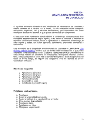 ANEXO 1
                                                  COMPILACIÓN DE MÉTODOS
                                                            DE USABILIDAD


El siguiente documento consiste en una recopilación de herramientas de usabilidad y
Diseño centrado en el usuario. En la misma, se han establecido cuatro categorías
(Indagación, Inspección, Test y Técnicas Relacionadas), proporcionándose una breve
descripción de cada una de ellas, al igual que de los métodos que comprenden.

La traducción de los nombres de dichos métodos al castellano (la práctica totalidad de la
bibliografía disponible está en lengua inglesa) se ha llevado a cabo con la intención de
reproducir con la mayor fidelidad posible el significado de la herramienta. Sin embargo, el
autor espera, y desea, que surjan opiniones, comentarios, propuestas alternativas y
correcciones.

Este documento es la recopilación de herramientas de usabilidad de James Hom (The
Usability Methods Toolbox) mientras que los demás están vinculados con lo que podría
entenderse como la referencia básica. Es objetivo a corto plazo efectuar un tratamiento de
estos últimos métodos en castellano con indicaciones y bibliografía adicional. Mientras
tanto, esta página pretende tener más un carácter bibliográfico, dando la oportunidad al
lector, al mismo tiempo, de adquirir una perspectiva sobre las técnicas de Diseño
Centrado en el Usuario.



Métodos de Indagación

          Aproximación contextual
          Aproximación por grupos
          Aproximación individual
          Participación remota
          Generación de ideas
          Métodos de observación experta



Prototipado y categorización

       Prototipado
       Según la funcionalidad reproducida
       Según la fidelidad de la reproducción de la interfaz
       Otras técnicas de prototipado
       Prototipado rápido
       Prototipado por vídeo
       Métodos de categorización




                                                                                        28
 