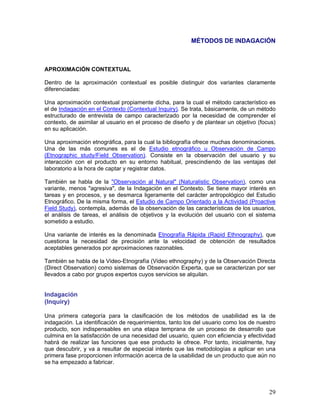 MÉTODOS DE INDAGACIÓN



APROXIMACIÓN CONTEXTUAL

Dentro de la aproximación contextual es posible distinguir dos variantes claramente
diferenciadas:

Una aproximación contextual propiamente dicha, para la cual el método característico es
el de Indagación en el Contexto (Contextual Inquiry). Se trata, básicamente, de un método
estructurado de entrevista de campo caracterizado por la necesidad de comprender el
contexto, de asimilar al usuario en el proceso de diseño y de plantear un objetivo (focus)
en su aplicación.

Una aproximación etnográfica, para la cual la bibliografía ofrece muchas denominaciones.
Una de las más comunes es el de Estudio etnográfico u Observación de Campo
(Etnographic study/Field Observation). Consiste en la observación del usuario y su
interacción con el producto en su entorno habitual, prescindiendo de las ventajas del
laboratorio a la hora de captar y registrar datos.

También se habla de la "Observación al Natural" (Naturalistic Observation), como una
variante, menos "agresiva", de la Indagación en el Contexto. Se tiene mayor interés en
tareas y en procesos, y se desmarca ligeramente del carácter antropológico del Estudio
Etnográfico. De la misma forma, el Estudio de Campo Orientado a la Actividad (Proactive
Field Study), contempla, además de la observación de las características de los usuarios,
el análisis de tareas, el análisis de objetivos y la evolución del usuario con el sistema
sometido a estudio.

Una variante de interés es la denominada Etnografía Rápida (Rapid Ethnography), que
cuestiona la necesidad de precisión ante la velocidad de obtención de resultados
aceptables generados por aproximaciones razonables.

También se habla de la Video-Etnografía (Video ethnography) y de la Observación Directa
(Direct Observation) como sistemas de Observación Experta, que se caracterizan por ser
llevados a cabo por grupos expertos cuyos servicios se alquilan.


Indagación
(Inquiry)

Una primera categoría para la clasificación de los métodos de usabilidad es la de
indagación. La identificación de requerimientos, tanto los del usuario como los de nuestro
producto, son indispensables en una etapa temprana de un proceso de desarrollo que
culmina en la satisfacción de una necesidad del usuario, quien con eficiencia y efectividad
habrá de realizar las funciones que ese producto le ofrece. Por tanto, inicialmente, hay
que descubrir, y va a resultar de especial interés que las metodologías a aplicar en una
primera fase proporcionen información acerca de la usabilidad de un producto que aún no
se ha empezado a fabricar.




                                                                                        29
 