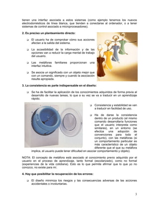 tienen una interfaz asociada a estos sistemas (como ejemplo tenemos los nuevos
electrodomésticos de línea blanca, que tienden a conectarse al ordenador, o a tener
sistemas de control asociado a microprocesadores).

2. Es preciso un planteamiento directo:

       El usuario ha de comprobar cómo sus acciones
       afectan a la salida del sistema.

       La accesibilidad de la información y de las
       opciones van a reducir la carga mental de trabajo
       del usuario.

       Las metáforas familiares      proporcionan   una
       interfaz intuitiva.

       Se asocia un significado con un objeto mejor que
       con un comando, siempre y cuando la asociación
       resulte apropiada.

3. La consistencia es parte indispensable en el diseño:

       Se ha de facilitar la aplicación de los conocimientos adquiridos de forma previa al
       desarrollo de nuevas tareas, lo que a su vez se va a traducir en un aprendizaje
       rápido.

                                                           Consistencia y estabilidad se van
                                                           a traducir en facilidad de uso.

                                                          Ha de darse la consistencia
                                                          dentro de un producto (el mismo
                                                          comando desarrollaría funciones
                                                          que el usuario interpreta como
                                                          similares), en un entorno (se
                                                          efectúa    una    adopción    de
                                                          convenciones para todo el
                                                          conjunto), con las metáforas (si
                                                          un comportamiento particular es
                                                          más característico de un objeto
                                                          diferente que el que su metáfora
       implica, el usuario puede tener dificultad en asociar comportamiento y objeto).

NOTA: El concepto de metáfora está asociado al conocimiento previo adquirido por el
usuario en el proceso de aprendizaje, tanto formal (escolarizado), como no formal
(experiencias de la vida cotidiana). Esto es lo que permite afirmar que lo que yo no
conozco, no existe para mí.

4. Hay que posibilitar la recuperación de los errores:

       El diseño minimiza los riesgos y las consecuencias adversas de las acciones
       accidentales o involuntarias.


                                                                                          3
 