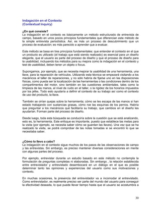 Indagación en el Contexto
(Contextual Inquiry)

¿En qué consiste?
La indagación en el contexto es básicamente un método estructurado de entrevista de
campo, basado en unos pocos principios fundamentales que diferencian este método de
la simple entrevista periodística. Así, es más un proceso de descubrimiento que un
proceso de evaluación; es más parecido a aprender que a evaluar.

Este método se basa en tres principios fundamentales: que entender el contexto en el que
un producto es utilizado (el trabajo que está siendo realizado) es esencial para un diseño
elegante, que el usuario es parte del proceso de diseño y que el proceso de diseño para
la usabilidad, incluyendo los métodos para su mejora como la indagación en el contexto y
test de usabilidad, deben tener un objeto o focus.

Supongamos, por ejemplo, que se necesita mejorar la usabilidad de una herramienta, una
llave, para la reparación de vehículos. Utilizando esta técnica se empezará visitando a los
mecánicos al taller de reparaciones, y no sólo habría de fijarse uno en las disposiciones
físicas, como pueda ser la localización de las herramientas o las condiciones dentro de los
compartimentos del motor, sino también en las cuestiones ambientales, tales como la
limpieza de las manos, el nivel de ruido en el taller, o la rigidez de los horarios impuestos
por los jefes. Todo esto ayudaría a definir el contexto de su trabajo así como el contexto
de uso del producto, la llave.

También se oirían quejas sobre la herramienta; cómo se les escapa de las manos si han
estado trabajando con sustancias grasas, cómo roe las esquinas de los pernos. Habría
que preguntar a los mecánicos qué facilitaría su trabajo, que cambios en el diseño les
ayudarían. Forman parte del proceso de diseño.

Desde luego, toda esta búsqueda se conduciría sobre la cuestión que se está analizando,
esto es, la herramienta. Este enfoque es importante, puesto que establece las metas para
la visita (por ejemplo, se necesita saber cómo se guardan las llaves). Una vez que se ha
realizado la visita, se podrá comprobar de las notas tomadas si se encontró lo que se
necesitaba saber.


¿Cómo lo llevo a cabo?
La indagación en el contexto sigue muchos de los pasos de las observaciones de campo
y las entrevistas. Sin embargo, es preciso mantener diversas consideraciones en mente
con algunas partes del proceso.

Por ejemplo, entrevistar durante un estudio basado en este método no contempla la
formulación de preguntas completas ni elaboradas. Sin embargo , la relación establecida
entre entrevistador y entrevistado desembocará en un diálogo en el que es posible
determinar tanto las opiniones y experiencias del usuario como sus motivaciones y
contexto.

En muchas ocasiones, la presencia del entrevistador va a incomodar al entrevistado.
Como entrevistador, es realmente preciso ser parte del mundo del usuario para conseguir
la efectividad deseada, lo que puede llevar tiempo hasta que el usuario se acostumbra a



                                                                                          30
 