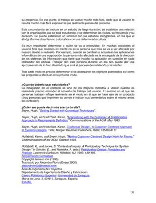 su presencia. En ese punto, el trabajo se vuelve mucho más fácil, dado que al usuario le
resulta mucho más fácil expresar lo que realmente piensa del producto.

Esta circunstancia se traduce en un estudio de larga duración; se establece una relación
con la organización que se está estudiando, y se determinan las visitas, su frecuencia y su
duración. Se puede establecer un similitud con los estudios etnográficos, en los que el
etnógrafo vive durante uno o dos años con una determinada cultura.

Es muy importante determinar a quién se va a entrevistar. En muchas ocasiones el
usuario final que tenemos en mente no es la persona que más se va a ver afectada por
nuestro diseño o rediseño. Por ejemplo, cuando se cambian o actualizan las aplicaciones
informáticas de una corporación, la persona más afectada es la encargada de la dirección
de los sistemas de información que tiene que instalar la aplicación en cuestión en cada
ordenador del edificio. Trabajar con esta persona durante un día nos puede dar una
aproximación de lo bien diseñado que está el proceso de instalación y la interfaz.

Tras cada visita es preciso determinar si se alcanzaron los objetivos planteados así como
las preguntas a efectuar en la próxima visita.


¿Cuándo debería usar esta técnica?
La indagación en el contexto es uno      de los mejores métodos a utilizar cuando es
realmente preciso entender el contexto   de trabajo del usuario. El entorno en el que las
personas trabajan influye realmente en   el modo en el que se hace uso de un producto
(¡hay personas que imprimen su correo    e indican sus comentarios sobre el mismo antes
de contestar!).

¿Quién me puede decir más acerca de ella?
Beyer, Hugh, "Getting Started with Contextual Techniques".

Beyer, Hugh, and Holtzblatt, Karen, "Apprenticing with the Customer: A Collaborative
Approach to Requirements Definition," Communications of the ACM, May 1995.

Beyer, Hugh, and Holtzblatt, Karen, Contextual Design : A Customer-Centered Approach
to Systems Designs, 1997, Morgan Kaufman Publishers, ISBN: 1558604111

Holtzblatt, Karen, and Beyer, Hugh, "Making Customer-Centered Design Work for Teams,"
Communications of the ACM, October 1993.

Holtzblatt, K., and Jones, S. "Contextual Inquiry: A Participatory Technique for System
Design.'' in Schuler, D., and Namioka, A. (eds.) Participatory Design: Principles and
Practice. Lawrence Earlbaum, Hillsdale, NJ. 1993: 180-193.
Aproximación Contextual
Copyright James Hom (1996).
Traducido por Alejandro Floría (Enero 2000)
alejandrofc00@hotmail.com
Área de Ingeniería de Proyectos.
Departamento de Ingeniería de Diseño y Fabricación.
Centro Politécnico Superior | Universidad de Zaragoza.
María de Luna, 3, 50.015, Zaragoza, España.
Estudio


                                                                                          31
 