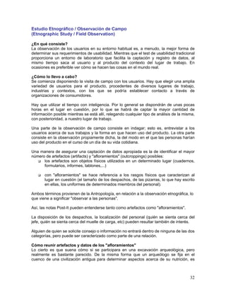 Estudio Etnográfico / Observación de Campo
(Etnographic Study / Field Observation)

¿En qué consiste?
La observación de los usuarios en su entorno habitual es, a menudo, la mejor forma de
determinar sus requerimientos de usabilidad. Mientras que el test de usabilidad tradicional
proporciona un entorno de laboratorio que facilita la captación y registro de datos, al
mismo tiempo saca al usuario y al producto del contexto del lugar de trabajo. En
ocasiones es preferible ver cómo se hacen las cosas en el mundo real.

¿Cómo lo llevo a cabo?
Se comienza disponiendo la visita de campo con los usuarios. Hay que elegir una amplia
variedad de usuarios para el producto, procedentes de diversos lugares de trabajo,
industrias y contextos, con los que se podría establecer contacto a través de
organizaciones de consumidores.

Hay que utilizar el tiempo con inteligencia. Por lo general se dispondrán de unas pocas
horas en el lugar en cuestión, por lo que se habrá de captar la mayor cantidad de
información posible mientras se está allí, relegando cualquier tipo de análisis de la misma,
con posterioridad, a nuestro lugar de trabajo.

Una parte de la observación de campo consiste en indagar; esto es, entrevistar a los
usuarios acerca de sus trabajos y la forma en que hacen uso del producto. La otra parte
consiste en la observación propiamente dicha, la del modo en el que las personas harían
uso del producto en el curso de un día de su vida cotidiana.

Una manera de asegurar una captación de datos apropiada es la de identificar el mayor
número de artefactos (artifacts) y "afloramientos" (outcroppings) posibles:
      los artefactos son objetos físicos utilizados en un determinado lugar (cuadernos,
      formularios, informes, tablones,...)

       con "afloramientos" se hace referencia a los rasgos físicos que caracterizan al
       lugar en cuestión (el tamaño de los despachos, de las pizarras, lo que hay escrito
       en ellas, los uniformes de determinados miembros del personal).

Ambos términos provienen de la Antropología, en relación a la observación etnográfica, lo
que viene a significar "observar a las personas".

Así, las notas Post-It pueden entenderse tanto como artefactos como "afloramientos".

La disposición de los despachos, la localización del personal (quién se sienta cerca del
jefe, quién se sienta cerca del muelle de carga, etc) pueden resultar también de interés.

Alguien de quien se solicite consejo o información no entrará dentro de ninguna de las dos
categorías, pero puede ser caracterizado como parte de una relación.

Cómo reunir artefactos y datos de los "afloramientos"
Lo cierto es que suena cómo si se participara en una excavación arqueológica, pero
realmente es bastante parecido. De la misma forma que un arqueólogo se fija en el
cuenco de una civilización antigua para determinar aspectos acerca de su nutrición, es



                                                                                         32
 