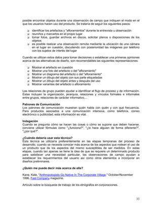posible encontrar objetos durante una observación de campo que indiquen el modo en el
que los usuarios hacen uso del producto. Se trataría de seguir los siguientes pasos:

       identificar los artefactos y "afloramientos" durante la entrevista u observación
       reunirlos y marcarlos en el propio lugar
       tomar fotos, guardar archivos en discos, solicitar planos o disposiciones de los
       objetos
       es posible realizar una observación remota mediante la ubicación de una cámara
       en el lugar en cuestión, discutiendo con posterioridad las imágenes por teléfono
       con los sujetos de interés del lugar

Cuando se utilizan estos datos para tomar decisiones o establecer una primeras opiniones
acerca de las alternativas de diseño, son recomendables las siguientes representaciones:

       Mostrar el artefacto en cuestión
       Mostrar una foto del artefacto o del "afloramiento"
       Mostrar un diagrama del artefacto o del "afloramiento"
       Mostrar un dibujo del objeto con sus parte etiquetadas
       Mostrar un dibujo del objeto antes y después del uso
       Mostrar variantes del artefacto o afloramiento

Las relaciones de grupo pueden ayudar a identificar el flujo de proceso y de información.
Estas incluyen la organización, jerarquía, relaciones y vínculos formales e informales
entre grupos, relaciones de carácter informativo,...

Patrones de Comunicación
Los patrones de comunicación muestran quién habla con quién y con qué frecuencia.
Para productos asociados a una comunicación intensiva, como telefonía, correo
electrónico o publicidad, esta información es vital.

Indagación
Cuando se pregunta cómo se hacen las cosas o cómo se supone que deben hacerse,
conviene utilizar fórmulas como "¿funciona?", "¿lo hace alguien de forma diferente?",
"¿por qué?".

¿Cuándo debería usar esta técnica?
Esta técnica se utilizaría preferentemente en las etapas tempranas del proceso de
desarrollo, cuando se necesita conocer más acerca de los aspectos que rodean el uso de
un producto que de los aspectos del mismo susceptibles de ser medidos. En estas
etapas, cuando tan apenas se tiene la idea de que se requiere un determinado producto
para satisfacer una necesidad particular, las observaciones de campo ayudan a
establecer los requerimientos del usuario así como otros elementos a incorporar en
diseños preliminares.

¿Quién me puede decir más acerca de ella?

Kane, Kate, "Anthropologists Go Native In The Corporate Village," October/November
1996, Fast Company magazine.

Artículo sobre la búsqueda de trabajo de los etnógrafos en corporaciones.



                                                                                      33
 
