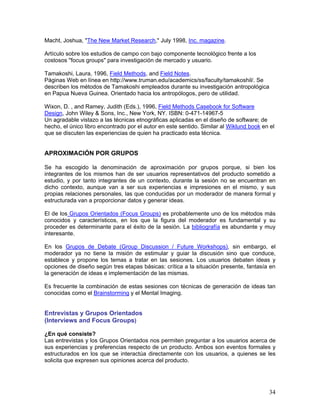 Macht, Joshua, "The New Market Research," July 1998, Inc. magazine.

Artículo sobre los estudios de campo con bajo componente tecnológico frente a los
costosos "focus groups" para investigación de mercado y usuario.

Tamakoshi, Laura, 1996, Field Methods, and Field Notes.
Páginas Web en línea en http://www.truman.edu/academics/ss/faculty/tamakoshil/. Se
describen los métodos de Tamakoshi empleados durante su investigación antropológica
en Papua Nueva Guinea. Orientado hacia los antropólogos, pero de utilidad.

Wixon, D. , and Ramey, Judith (Eds.), 1996, Field Methods Casebook for Software
Design, John Wiley & Sons, Inc., New York, NY. ISBN: 0-471-14967-5
Un agradable vistazo a las técnicas etnográficas aplicadas en el diseño de software; de
hecho, el único libro encontrado por el autor en este sentido. Similar al Wiklund book en el
que se discuten las experiencias de quien ha practicado esta técnica.


APROXIMACIÓN POR GRUPOS

Se ha escogido la denominación de aproximación por grupos porque, si bien los
integrantes de los mismos han de ser usuarios representativos del producto sometido a
estudio, y por tanto integrantes de un contexto, durante la sesión no se encuentran en
dicho contexto, aunque van a ser sus experiencias e impresiones en el mismo, y sus
propias relaciones personales, las que conducidas por un moderador de manera formal y
estructurada van a proporcionar datos y generar ideas.

El de los Grupos Orientados (Focus Groups) es probablemente uno de los métodos más
conocidos y característicos, en los que la figura del moderador es fundamental y su
proceder es determinante para el éxito de la sesión. La bibliografía es abundante y muy
interesante.

En los Grupos de Debate (Group Discussion / Future Workshops), sin embargo, el
moderador ya no tiene la misión de estimular y guiar la discusión sino que conduce,
establece y propone los temas a tratar en las sesiones. Los usuarios debaten ideas y
opciones de diseño según tres etapas básicas: crítica a la situación presente, fantasía en
la generación de ideas e implementación de las mismas.

Es frecuente la combinación de estas sesiones con técnicas de generación de ideas tan
conocidas como el Brainstorming y el Mental Imaging.


Entrevistas y Grupos Orientados
(Interviews and Focus Groups)

¿En qué consiste?
Las entrevistas y los Grupos Orientados nos permiten preguntar a los usuarios acerca de
sus experiencias y preferencias respecto de un producto. Ambos son eventos formales y
estructurados en los que se interactúa directamente con los usuarios, a quienes se les
solicita que expresen sus opiniones acerca del producto.




                                                                                         34
 