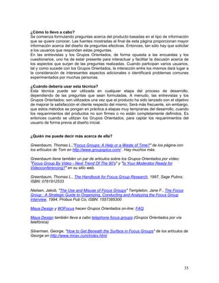 ¿Cómo lo llevo a cabo?
Se comienza formulando preguntas acerca del producto basadas en el tipo de información
que se quiere conocer. Las fuentes mostradas al final de esta página proporcionan mayor
información acerca del diseño de preguntas efectivas. Entonces, tan sólo hay que solicitar
a los usuarios que respondan estas preguntas.
En las entrevistas y los Grupos Orientados, de forma opuesta a las encuestas y los
cuestionarios, uno ha de estar presente para interactuar y facilitar la discusón acerca de
los aspectos que surjan de las preguntas realizadas. Cuando participan varios usuarios,
tal y como sucede con los Grupos Orientados, la interaccón entre los mismos dará lugar a
la consideracón de interesantes aspectos adicionales o identificará problemas comunes
experimentados por muchas personas.

¿Cuándo debería usar esta técnica?
Esta técnica puede ser utilizada en cualquier etapa del proceso de desarrollo,
dependiendo de las preguntas que sean formuladas. A menudo, las entrevistas y los
Grupos Orientados; son utilizados una vez que el producto ha sido lanzado con el objetivo
de mejorar la satisfacción el cliente respecto del mismo. Será más frecuente, sin embargo,
que estos métodos se pongan en práctica a etapas muy tempranas del desarrollo, cuando
los requerimientos del productos no son firmes o no están completamente definidos. Es
entonces cuando se utilizan los Grupos Orientados; para captar los requerimientos del
usuario de forma previa al diseño inicial.


¿Quién me puede decir más acerca de ella?

Greenbaum, Thomas L.,"Focus Groups: A Help or a Waste of Time?" de los página con
los artículos de Tom en http://www.groupsplus.com/ . Hay muchos más.

Greenbaum tiene también un par de articulos sobre los Grupos Orientados por vídeo:
"Focus Group By Video - Next Trend Of The 90's" y "Is Your Moderator Ready for
Videoconferencing?" en su sitio web.

Greenbaum, Thomas L., The Handbook for Focus Group Research, 1997, Sage Pubns;
ISBN: 0761912533

Nielsen, Jakob, "The Use and Misuse of Focus Groups" Templeton, Jane F., The Focus
Group : A Strategic Guide to Organizing, Conducting and Analyzing the Focus Group
Interview, 1994, Probus Pub Co; ISBN: 1557385300

Maya Design y W3Focus hacen Grupos Orientados on-line: FAQ

Maya Design también lleva a cabo telephone focus groups (Grupos Orientados por vía
telefónica)

Silverman, George, "How to Get Beneath the Surface in Focus Groups" de los artículos de
George en http://www.mnav.com/index.html.




                                                                                       35
 
