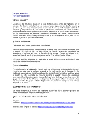 Grupos de Debate
(Group Discussion)

¿En qué consiste?

Los grupos de debate se basan en la idea de la discusión entre los implicados en el
proceso de diseño (stakeholders) de nuevas ideas, opciones de diseño, costes y
beneficios y otros aspectos relevantes al proceso de diseño. Tal situación facilitará el
resumen y organización de las ideas e información manejada por cada individuo,
estableciéndose la visión colectiva, mucho más amplia que la de las partes individuales.
No hay que confundir, sin embargo, esta técnica con la de los Grupos Orientados (más
basada en la idea estímulo-respuesta) dado que el moderador tiene, ahora, una función
más de organizador que de entrevistador.

¿Cómo lo llevo a cabo?

Disposición de la sesión y reunión de participantes

Hay que empezar decidiendo los objetivos de la sesión y los participantes requeridos para
la misma. Al contactar con los participantes, es preciso explicarles claramente los
aspectos a considerar así como el formato de la reunión. Es preciso establecer un
acuerdo acerca de las técnicas de registro o grabación a utilizar (audio, vídeo,...).

Conviene, además, desarrollar un horario de la sesión y conducir una prueba piloto para
comprobar que tal horario es realista.

Conducir la sesión

Durante la sesión, el moderador deberá participar activamente fomentando la discusión
(sugerirá normas para el debate, ayudará a los participantes en la formulación del
problema, asegurará que todos los participantes tengan la oportunidad de contribuir y que
la sesión no esté dominada por ninguna persona o grupo) y reunirá los resultados
obtenidos al final de cada aspecto tratado. Es importante distinguir entre el consenso del
grupo y la opinión de los diferentes participantes. Si se requiere información adicional de
los componentes del grupo, se habrá de preparar un cuestionario apropiado para antes o
después de la sesión.

¿Cuándo debería usar esta técnica?

En etapas tempranas, o incluso de prediseño, cuando se busca obtener opiniones de
forma eficiente de un amplio número de personas.

¿Quién me puede decir más acerca de ella?

Proyecto
RESPECT:http://www.ucc.ie/ucc/research/hfrg/projects/respect/urmethods/group.htm

Técnicas para Grupos de Debate: http://www.cet.sfsu.edu/collaboratory/colab.htm



                                                                                        36
 