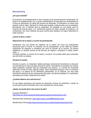 Brainstorming

¿En qué consiste?

El brainstorm es probablemente la más conocida de las aproximaciones contextuales. Se
basa en el establecimiento de un grupo multidisciplinar (la diversidad es fundamental) en
la fase de generación de ideas del proceso de desarrollo. El brainstorm se utiliza para
generar nuevas ideas, liberando la mente para aceptar cualquier idea que se proponga,
permitiendo, así, la libertad para la creatividad. El resultado de una sesión será un
conjunto de buenas ideas, y un sentimiento general de haber resuelto el problema y la
combinación con otros métodos de grupo servirá para destacar los logros obtenidos en
estas sesiones.

¿Cómo lo llevo a cabo?

Disposición de la sesión y reunión de participantes

Inicialmente hay que decidir los objetivos de la sesión así como los participantes
requeridos para la misma. Al contactar con los participantes, se les habrá de explicar
claramente los aspectos a considerar así como el formato de la reunión. Es preciso
establecer un acuerdo acerca de las técnicas de registro o grabación a utilizar (audio,
vídeo,...).
Conviene plantear un horario de la sesión y conducir una prueba piloto para comprobar
que tal horario es realista.

Conducir la sesión

Durante la sesión, el moderador deberá participar activamente fomentando la discusión
(no permitiendo la crítica de ideas durante la sesión, fomentando la expresión de muchas
ideas aceptando cualquier idea por irrelevante que parezca,...) y reunirá los resultados
obtenidos al final de cada aspecto tratado. Será importante distinguir entre el consenso
del grupo y la opinión de los diferentes participantes. Si se requiere, por otra parte
información adicional de los componentes del grupo, se habrá de preparar un cuestionario
apropiado para antes o después de la sesión.

¿Cuándo debería usar esta técnica?

En las etapas tempranas del proceso de desarrollo (incluso de prediseño), cuando se
conoce poco acerca del diseño real y hay necesidad de nuevas ideas.

¿Quién me puede decir más acerca de ella?

Proyecto RESPECT:
http://www.ucc.ie/ucc/research/hfrg/projects/respect/urmethods/brains.htm

Brainstorming Techniques: http://www.kanten.com/RBWV/bstechs.html

Braistorming Training http://www.brainstorming.co.uk/tutorials/tutorialcontents.html




                                                                                       37
 