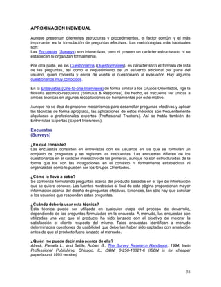APROXIMACIÓN INDIVIDUAL

Aunque presentan diferentes estructuras y procedimientos, el factor común, y el más
importante, es la formulación de preguntas efectivas. Las metodologías más habituales
son:
Las Encuestas (Surveys) son interactivas, pero ni poseen un carácter estructurado ni se
establecen ni organizan formalmente.

Por otra parte, en los Cuestionarios (Questionnaires), es característico el formato de lista
de las preguntas, así como el requerimiento de un esfuerzo adicional por parte del
usuario, quien contesta y envía de vuelta el cuestionario al evaluador. Hay algunos
cuestionarios muy conocidos.

En la Entrevistas (One-to-one Interviews) de forma similar a los Grupos Orientados, rige la
filosofía estímulo-respuesta (Stimulus & Response). De hecho, es frecuente ver unidas a
ambas técnicas en algunas recopilaciones de herramientas por este motivo.

Aunque no se deja de proponer mecanismos para desarrollar preguntas efectivas y aplicar
las técnicas de forma apropiada, las aplicaciones de estos métodos son frecuentemente
alquiladas a profesionales expertos (Proffesional Trackers). Así se habla también de
Entrevistas Expertas (Expert Interviews).

Encuestas
(Surveys)

¿En qué consiste?
Las encuestas consisten en entrevistas con los usuarios en las que se formulan un
conjunto de preguntas y se registran las respuestas. Las encuestas difieren de los
cuestionarios en el carácter interactivo de las primeras, aunque no son estructuradas de la
forma que los son las indagaciones en el contexto ni formalmente establecidas ni
organizadas como lo pueden ser los Grupos Orientados.

¿Cómo lo llevo a cabo?
Se comienza formulando preguntas acerca del producto basadas en el tipo de información
que se quiere conocer. Las fuentes mostradas al final de esta página proporcionan mayor
información acerca del diseño de preguntas efectivas. Entonces, tan sólo hay que solicitar
a los usuarios que respondan estas preguntas.

¿Cuándo debería usar esta técnica?
Esta técnica puede ser utilizada en cualquier etapa del proceso de desarrollo,
dependiendo de las preguntas formuladas en la encuesta. A menudo, las encuestas son
utilizadas una vez que el producto ha sido lanzado con el objetivo de mejorar la
satisfacción el cliente respecto del mismo. Tales encuestas identifican a menudo
determinadas cuestiones de usabilidad que deberían haber sido captadas con antelación
antes de que el producto fuera lanzado al mercado.

¿Quién me puede decir más acerca de ella?
Alreck, Pamela L., and Settle, Robert B., The Survey Research Handbook, 1994, Irwin
Professional Publishing, Chicago, IL, ISBN: 0-256-10321-6 (ISBN is for cheaper
paperbound 1995 version)



                                                                                         38
 