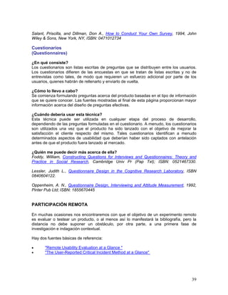 Salant, Priscilla, and Dillman, Don A., How to Conduct Your Own Survey, 1994, John
Wiley & Sons, New York, NY, ISBN: 0471012734

Cuestionarios
(Questionnaires)

¿En qué consiste?
Los cuestionarios son listas escritas de preguntas que se distribuyen entre los usuarios.
Los cuestionarios difieren de las encuestas en que se tratan de listas escritas y no de
entrevistas como tales, de modo que requieren un esfuerzo adicional por parte de los
usuarios, quienes habrán de rellenarlo y enviarlo de vuelta.

¿Cómo lo llevo a cabo?
Se comienza formulando preguntas acerca del producto basadas en el tipo de información
que se quiere conocer. Las fuentes mostradas al final de esta página proporcionan mayor
información acerca del diseño de preguntas efectivas.

¿Cuándo debería usar esta técnica?
Esta técnica puede ser utilizada en cualquier etapa del proceso de desarrollo,
dependiendo de las preguntas formuladas en el cuestionario. A menudo, los cuestionarios
son utilizados una vez que el producto ha sido lanzado con el objetivo de mejorar la
satisfacción el cliente respecto del mismo. Tales cuestionarios identifican a menudo
determinados aspectos de usabilidad que deberían haber sido captados con antelación
antes de que el producto fuera lanzado al mercado.

¿Quién me puede decir más acerca de ella?
Foddy, William, Constructing Questions for Interviews and Questionnaires: Theory and
Practice in Social Research, Cambridge Univ Pr (Pap Txt); ISBN: 0521467330.

Lessler, Judith L., Questionnaire Design in the Cognitive Research Laboratory, ISBN
0840604122.

Oppenheim, A. N., Questionnaire Design, Interviewing and Attitude Measurement, 1992,
Pinter Pub Ltd; ISBN: 1855670445


PARTICIPACIÓN REMOTA

En muchas ocasiones nos encontraremos con que el objetivo de un experimento remoto
es evaluar o testear un producto, o al menos así lo manifestará la bibliografía, pero la
distancia no debe suponer un obstáculo, por otra parte, a una primera fase de
investigación e indagación contextual.

Hay dos fuentes básicas de referencia:

•      "Remote Usability Evaluation at a Glance "
•      "The User-Reported Critical Incident Method at a Glance"




                                                                                      39
 