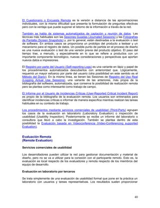 El Cuestionario o Encuesta Remota es la versión a distancia de las aproximaciones
individuales, con la misma dificultad que presenta la formulación de preguntas efectivas
pero con la ventaja que puede suponer el retorno de la información a través de la red.

También se habla de sistemas automatizados de captación y reunión de datos. Las
técnicas más habituales son las Sesiones Guiadas (Journaled Sessions) y las Fotografías
de Pantalla (Screen Snapshots) y, por lo general, están destinadas a la evaluación o test
de software. En ambos casos se proporciona un prototipo del producto a testear y un
mecanismo para el registro de datos. Un posible punto de partida en el proceso de diseño
es una nueva evaluación o test de una versión previa del producto objetivo. El paso del
tiempo trae, a menudo, y especialmente en lo que se refiere a productos con un
importante componente tecnológico, nuevas consideraciones y perspectivas que aportan
nuevos datos e impresiones.

El Registro por parte del Usuario (Self-reporting Logs) es una variante en lápiz y papel de
los procedimientos automatizados descubiertos con anterioridad que. Lógicamente,
requerirá un mayor esfuerzo por parte del usuario (otra posibilidad en este sentido es el
Método del Diario). En la misma línea, se tienen las Sesiones de Registro del Uso Real
(Logging Actual Use Sessions), una variante de las anteriores, más propia de la
bibliografía del software, automatizada, que conserva la posibilidad de realización remota
pero se plantea como interesante como trabajo de campo.

El Informe por el Usuario de Incidencias Críticas (User-Reported Critical Incident Report)
es propio de la bibliografía de la evaluación remota. Los usuarios son entrenados para
identificar incidencias críticas e informar de manera específica mientras realizan las tareas
habituales en su contexto de trabajo.

Los procedimientos mediante servicios comerciales de usabilidad (Third-Party) agrupan
los casos de la evaluación en laboratorio (Laboratory Evaluation) o inspección de
usabilidad (Usability Inspection). Posteriormente se recibe un informe del laboratorio o
consultora que llevó a cabo la investigación. También se plantea dentro de esta
posibilidad la Evaluación basada en Videoconferencia (Video-Conferencing supported
Evaluation).


Evaluación Remota
(Remote Evaluation)

Servicios comerciales de usabilidad

Los desarrolladores pueden utilizar la red para gestionar documentación y material de
diseño, pero no se va a utilizar para la conexión con el participante remoto. Esto es, la
evaluación es local respecto de los evaluadores y remota respecto de los miembros del
equipo de desarrollo.

Evaluación en laboratorio por terceros

Se trata simplemente de una evaluación de usabilidad formal que pone en la práctica un
laboratorio con usuarios y tareas representativas. Los resultados suelen proporcionar




                                                                                          40
 