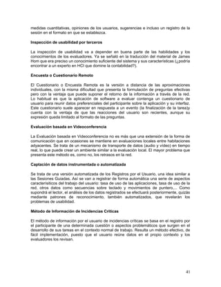 medidas cuantitativas, opiniones de los usuarios, sugerencias e incluso un registro de la
sesión en el formato en que se establezca.

Inspección de usabilidad por terceros

La inspección de usabilidad va a depender en buena parte de las habilidades y los
conocimientos de los evaluadores. Ya se señaló en la traducción del material de James
Hom que era preciso un conocimiento suficiente del sistema y sus características (¿podría
encontrar a un experto en HCI que domine la contabilidad?).

Encuesta o Cuestionario Remoto

El Cuestionario o Encuesta Remota es la versión a distancia de las aproximaciones
individuales, con la misma dificultad que presenta la formulación de preguntas efectivas
pero con la ventaja que puede suponer el retorno de la información a través de la red.
Lo habitual es que la aplicación de software a evaluar contenga un cuestionario de
usuario para reunir datos preferenciales del participante sobre la aplicación y su interfaz.
Este cuestionario suele aparecer en respuesta a un evento (la finalización de la tarea)y
cuenta con la ventaja de que las reacciones del usuario son recientes, aunque su
expresión queda limitado al formato de las preguntas.

Evaluación basada en Videoconferencia

La Evaluación basada en Videoconferencia no es más que una extensión de la forma de
comunicación que en ocasiones se mantiene en evaluaciones locales entre habitaciones
adyacentes. Se trata de un mecanismo de transporte de datos (audio y vídeo) en tiempo
real, lo que puede crear un ambiente similar a la evaluación local. El mayor problema que
presenta este método es, como no, los retrasos en la red.

Captación de datos instrumentada o automatizada

Se trata de una versión automatizada de los Registros por el Usuario, una idea similar a
las Sesiones Guiadas. Así se van a registrar de forma automática una serie de aspectos
caracterísiticos del trabajo del usuario: tasa de uso de las aplicaciones, tasa de uso de la
red, otros datos como secuencias sobre teclado y movimientos de puntero,... Como
supondrá el lector, el análisis de los datos registrados se efectuará posteriormente, quizás
mediante patrones de reconocimiento, también automatizados, que revelarán los
problemas de usabilidad.

Método de Información de Incidencias Críticas

El método de información por el usuario de incidencias críticas se basa en el registro por
el participante de una determinada cuestión o aspectos problemáticos que surgen en el
desarrollo de sus tareas en el contexto normal de trabajo. Resulta un método efectivo, de
fácil implementación, puesto que el usuario reúne datos en el propio contexto y los
evaluadores los revisan.




                                                                                         41
 