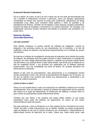 Evaluación Remota Colaborativa

Se va a utilizar, de nuevo, la red y se van a hacer uso de una serie de herramientas que
van a facilitar la colaboración síncrona o asíncrona, como, por ejemplo, aplicaciones
compartidas en tiempo real, soporte de audio para conferencia, aplicaciones de dibujo
compartidas (muy útiles, para compartir datos gráficos y fotos de pantalla) y de
transferencia de ficheros. También se han llegado a crear espacios virtuales compartidos,
llevando las ideas de localidad y sincronismo a su máxima expresión. Sin embargo, una
colaboración asíncrona siempre resultará más flexible al evaluador que procederá a su
propio ritmo.

Sesiones Guiadas
(Journaled Sessions)

¿En qué consiste?

Este método constituye un puente uniendo los métodos de indagación, cuando se
pregunta a las personas acerca de sus experiencias con el producto, y el test de
usabilidad, cuando se observa a las personas experimentando con la interfaz de usuario
del producto.

Se trata de un método de investigación remota para la evaluación de la interfaz de usuario
de software. Se distribuye entre los sujetos del test un disco conteniendo un prototipo del
producto, así como código adicional para capturar y registrar sus acciones cuando hacen
uso del mismo. Los usuarios llevan a cabo varias tareas, más de las que se realiza en un
test de usabilidad formal, y sus acciones son registradas por el software adicional
proporcionado. Una vez completada una serie de tareas, los usuarios devuelven los
discos para su evaluación.

Debido al alto nivel de automatización, esta aproximación a la investigación remota
resulta ciertamente mucho más útil que el procedimiento del Registro por el Usuario, en
los que se solicita a los usuarios que anoten sus observaciones y comentarios y los
envíen de vuelta al evaluador.

¿Cómo lo llevo a cabo?

Ahora va a ser posible llevar a cabo una evaluación de usabilidad a distancia sin muchas
complicaciones. Una vez dispuesto y situado el software de seguimiento de las acciones
del usuario en el lugar del experimento, la distribución del software a evaluar entre un
gran número de participantes resulta relativamente barata.

También hay que indicar a los usuarios qué tareas deben realizar, lo que puede
presentarse como parte del software de seguimiento, en busca de una mayor
interactividad por parte del usuario.

De modo adicional, y para no limitarnos a un mero registro de los movimientos de cursor,
"clicks" del ratón y otras interacciones con la interfaz, también se pueden proporcionar
cajas de diálogo en las que el usuario introduzca sus comentarios u observaciones en
determinados puntos de ejecución de la tarea. Véase que, hasta cierto punto, este



                                                                                        42
 