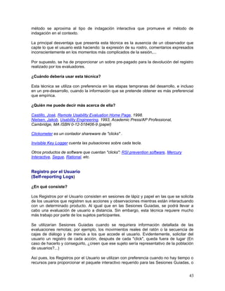 método se aproxima al tipo de indagación interactiva que promueve el método de
indagación en el contexto.

La principal desventaja que presenta esta técnica es la ausencia de un observador que
capte lo que el usuario está haciendo: la expresión de su rostro, comentarios expresados
inconscientemente en los momentos más complicados de la sesión,...

Por supuesto, se ha de proporcionar un sobre pre-pagado para la devolución del registro
realizado por los evaluadores.

¿Cuándo debería usar esta técnica?

Esta técnica se utiliza con preferencia en las etapas tempranas del desarrollo, e incluso
en un pre-desarrollo, cuando la información que se pretende obtener es más preferencial
que empírica.

¿Quién me puede decir más acerca de ella?

Castillo, José, Remote Usability Evaluation Home Page, 1998.
Nielsen, Jakob, Usability Engineering, 1993, Academic Press/AP Professional,
Cambridge, MA ISBN 0-12-518406-9 (papel)

Clickometer es un contador shareware de "clicks" .

Invisible Key Logger cuenta las pulsaciones sobre cada tecla.

Otros productos de software que cuentan "clicks": RSI prevention software, Mercury
Interactive, Segue, Rational, etc.


Registro por el Usuario
(Self-reporting Logs)

¿En qué consiste?

Los Registros por el Usuario consisten en sesiones de lápiz y papel en las que se solicita
de los usuarios que registren sus acciones y observaciones mientras están interactuando
con un determinado producto. Al igual que en las Sesiones Guiadas, se podrá llevar a
cabo una evaluación de usuario a distancia. Sin embargo, esta técnica requiere mucho
más trabajo por parte de los sujetos participantes.

Se utilizarían Sesiones Guiadas cuando se requiriera información detallada de las
evaluaciones remotas; por ejemplo, los movimientos reales del ratón o la secuencia de
cajas de diálogo y de menús a los que accede el usuario. Evidentemente, solicitar del
usuario un registro de cada acción, después de cada "click", queda fuera de lugar (En
caso de hacerlo y conseguirlo, ¿creen que ese sujeto sería representativo de la población
de usuarios?...)

Así pues, los Registros por el Usuario se utilizan con preferencia cuando no hay tiempo o
recursos para proporcionar el paquete interactivo requerido para las Sesiones Guiadas, o


                                                                                       43
 