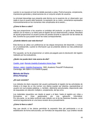 cuando no se requiere el nivel de detalle asociado a estas. Podría buscarse, simplemente,
impresiones generales y observaciones de un conjunto amplio de usuarios.

La principal desventaja que presenta esta técnica es la ausencia de un observador que
capte lo que el usuario está haciendo: la expresión de su rostro, comentarios expresados
inconscientemente en los momentos más complicados de la sesión,...

¿Cómo lo llevo a cabo?

Hay que proporcionar a los usuarios un prototipo del producto, un guión de las tareas a
realizar con el mismo y un diario para el registro de sus observaciones y tareas. Resultará
de ayuda proporcionar al usuario puntos de parada durante su ejecución de las tareas de
test, durante los que puedan tomar las notas correspondientes.

¿Cuándo debería usar esta técnica?

Esta técnica se utiliza con preferencia en las etapas tempranas del desarrollo, e incluso
en un predesarrollo, cuando la información que se pretende obtener es más preferencial
que empírica.

Por supuesto, se ha de proporcionar un sobre pre-pagado para la devolución del registro
realizado por los evaluadores.

¿Quién me puede decir más acerca de ella?

Castillo, José, Remote Usability Evaluation Home Page, 1998.

Nielsen, Jakob, Usability Engineering, 1993, Academic Press/AP Professional,
Cambridge, MA ISBN 0-12-518406-9 (papel)

Método del Diario
(Diary Keeping)

¿En qué consiste?

Los métodos de diario requieren del usuario participante el registro de las actividades de
interés a lo largo de un día normal. Los diarios pueden ser abiertos, expresándose el
usuario con sus propias palabras, o, también, altamente estructurados, disponiendo este
de respuestas con elección múltiple o, simplemente, del tipo sí/no.

Los materiales requeridos van desde el papel y el lápiz, hasta el registro por vídeo y
formularios     en    línea    gestionados    por    una      aplicación   informática.
Por otra parte, no se debe confundir este método con el de las Sesiones Guiadas, como
veremos seguidamente en una breve revisión de su procedimiento

¿Cómo lo llevo a cabo?

Hay que decidir si los diarios permitirán la expresión libre del participante o si se
establecerán de forma estructurada, con formatos de respuesta fijos, cuyo análisis resulta



                                                                                        44
 