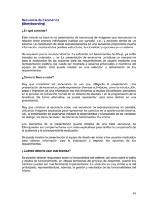 Secuencia de Escenarios
(Storyboarding)

¿En qué consiste?

Este método se basa en la presentación de secuencias de imágenes que demuestran la
relación entre eventos individuales (salidas por pantalla, p.e.) y acciones dentro de un
sistema. La constitución de estas representaciones en una secuencia proporciona mucha
información, mostrando las posibles estructuras, funcionalidad y opciones en un sistema.

Se requieren pocos recursos técnicos. Es suficiente con herramientas de dibujo, ya estén
basadas en ordenador o no. La presentación de escenarios constituye un mecanismo
para la exploración de las opciones para los requerimientos de usuario mediante una
representación estática que puede ser mostrada a usuarios potenciales o miembros del
equipo de diseño. Esto puede resultar en una selección y refinamiento de los
requerimientos.

¿Cómo lo llevo a cabo?

Hay que considerar los escenarios de uso que reflejarán la presentación. Una
presentación de escenarios puede representar diversas actividades, como la introducción,
copia o impresión de una información (no nos limitemos al mundo del software: pensemos
en el proceso de activación manual de un sistema de alarmas o en la programación de la
lavadora). De forma alternativa, se puede representar cada tema distinto en una
presentación.

Hay que construir el escenario como una secuencia de representaciones en pantalla,
utilizando imágenes separadas para representar los cambios en la apariencia del sistema.
Así, la presentación de escenarios indicará la disponibilidad y el propósito de las ventanas
de diálogo, los items del menú, las barras de herramientas, los iconos,...

Los elementos de la presentación (puede tratarse de una hábil secuencia de
folios)pueden ser complementados con notas explicativas para facilitar la comprensión de
la audiencia y la correspondiente evaluación.

Se puede mostrar la presentación al equipo de diseño así como a los usuarios implicados
para obtener información para la evaluación y explorar las opciones de los
requerimientos.

¿Cuándo debería usar esta técnica?

Se pueden obtener respuestas sobre la funcionalidad del sistema, así como sobre el estilo
y modos de funcionamiento, en etapas tempranas del proceso de desarrollo, cuando los
cambios pueden ser más fácilmente implementados. La situación es muy similar a la del
prototipado, representándose, además, la gestión y resultados de las funcionalidades del
mismo




                                                                                         46
 