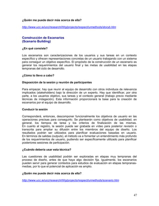 ¿Quién me puede decir más acerca de ella?

http://www.ucc.ie/ucc/research/hfrg/projects/respect/urmethods/storyb.htm


Construcción de Escenarios
(Scenario Building)

¿En qué consiste?

Los escenarios son caracterizaciones de los usuarios y sus tareas en un contexto
específico y ofrecen representaciones concretas de un usuario trabajando con un sistema
para conseguir un objetivo específico. El propósito de la construcción de un escenario es
generar los requerimientos del usuario final y las metas de usabilidad en las etapas
tempranas del ciclo de desarrollo.

¿Cómo lo llevo a cabo?

Disposición de la sesión y reunión de participantes

Para empezar, hay que reunir al equipo de      desarrollo con otros individuos de relevancia
implicados (stakeholders) bajo la dirección    de un experto. Hay que identificar, por otra
parte, a los usuarios objetivo, sus tareas y   el contexto general (trabajo previo mediante
técnicas de indagación). Esta información      proporcionará la base para la creación de
escenarios por el equipo de desarrollo.

Conducir la sesión

Corresponderá, entonces, descomponer funcionalmente los objetivos de usuario en las
operaciones precisas para conseguirlo. Se plantearán como objetivos de usabilidad, en
general, los tiempos de tarea y los criterios de finalización de las mismas.
En cuanto al registro, la sesión puede ser grabada en vídeo para posterior revisión o
transcrita para ampliar su difusión entre los miembros del equipo de diseño. Los
resultados podrán ser utilizados para planificar evaluaciones basadas en usuario.
En términos de salidas (outputs), el método va a fomentar un entendimiento más profundo
de los requerimientos de usuario, pudiendo ser específicamente utilizado para planificar
posteriores sesiones de participación.

¿Cuándo debería usar esta técnica?

Las cuestiones de usabilidad podrán ser exploradas en etapas muy tempranas del
proceso de diseño, antes de que haya algo decisión fija. Igualmente, los escenarios
pueden servir para generar contextos para estudios de evaluación en etapas tempranas-
medias, por lo que el potencial de aplicación es amplio.

¿Quién me puede decir más acerca de ella?

http://www.ucc.ie/ucc/research/hfrg/projects/respect/urmethods/scenario.htm




                                                                                         47
 