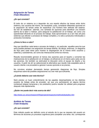 Asignación de Tareas
(Task Allocation)

¿En qué consiste?

El éxito de un sistema va a depender de una reparto efectivo de tareas entre dicho
sistema y los usuarios del mismo. Se necesitará, pues, considerar diferentes opciones en
la asignación de tareas antes de especificar una frontera bien definida del sistema.
Se han de establecer, además, una variedad de opciones para identificar una división
óptima de la labor a realizar, para asegurar la satisfacción en el trabajo, así como una
operatividad eficiente en el proceso de trabajo. Esta aproximación va a ser más útil para
sistemas que afectan a procesos de trabajo completo y no sólo a productos individuales o
productos monotarea.

¿Cómo lo llevo a cabo?

Hay que identificar cada tarea o proceso de trabajo y, en particular, aquellos para los que
sería posible plantear una asignación de tareas distinta. Se dibuja, entonces, un diagrama
de flujo para cada tarea para mostrar la disgregación de la misma entre usuarios y
sistemas y subsistemas, así como las interacciones entre los mismos.

Resulta recomendable generar al menos dos opciones para el reparto y comentar las
implicaciones de la satisfacción en el trabajo y la eficiencia en el mismo para cada una de
las opciones. Así también se estimulará la discusión entre el equipo de diseño y los
usuarios. A partir de ahí se seleccionará la alternativa que resulte más aceptable para el
usuario cliente o se procederá a generar nuevas opciones si es preciso.

No conviene emplear demasiado tiempo generando diagramas de flujo. Simples
esquemas sobre las posibles asignaciones va a ser más que suficiente.

¿Cuándo debería usar esta técnica?

Será preciso un buen entendimiento de las papeles desempeñados en los distintos
puestos de trabajo antes de proceder, así que una participación en alguna técnica
contextual (etapas tempranas y de prediseño) podría resultar de utilidad para progresar
después más rápidamente.

¿Quién me puede decir más acerca de ella?

http://www.ucc.ie/ucc/research/hfrg/projects/respect/urmethods/taskalloc.htm


Análisis de Tareas
(Task Analysis)

¿En qué consiste?

Este método puede ser definido como el estudio de lo que se requiere del usuario en
términos de acciones y/o procesos cognitivos para completar una tarea. Así, corresponde


                                                                                        48
 