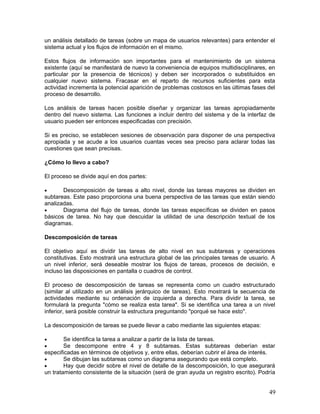 un análisis detallado de tareas (sobre un mapa de usuarios relevantes) para entender el
sistema actual y los flujos de información en el mismo.

Estos flujos de información son importantes para el mantenimiento de un sistema
existente (aquí se manifestará de nuevo la conveniencia de equipos multidisciplinares, en
particular por la presencia de técnicos) y deben ser incorporados o substituidos en
cualquier nuevo sistema. Fracasar en el reparto de recursos suficientes para esta
actividad incrementa la potencial aparición de problemas costosos en las últimas fases del
proceso de desarrollo.

Los análisis de tareas hacen posible diseñar y organizar las tareas apropiadamente
dentro del nuevo sistema. Las funciones a incluir dentro del sistema y de la interfaz de
usuario pueden ser entonces especificadas con precisión.

Si es preciso, se establecen sesiones de observación para disponer de una perspectiva
apropiada y se acude a los usuarios cuantas veces sea preciso para aclarar todas las
cuestiones que sean precisas.

¿Cómo lo llevo a cabo?

El proceso se divide aquí en dos partes:

•      Descomposición de tareas a alto nivel, donde las tareas mayores se dividen en
subtareas. Este paso proporciona una buena perspectiva de las tareas que están siendo
analizadas.
•      Diagrama del flujo de tareas, donde las tareas específicas se dividen en pasos
básicos de tarea. No hay que descuidar la utilidad de una descripción textual de los
diagramas.

Descomposición de tareas

El objetivo aquí es dividir las tareas de alto nivel en sus subtareas y operaciones
constitutivas. Esto mostrará una estructura global de las principales tareas de usuario. A
un nivel inferior, será deseable mostrar los flujos de tareas, procesos de decisión, e
incluso las disposiciones en pantalla o cuadros de control.

El proceso de descomposición de tareas se representa como un cuadro estructurado
(similar al utilizado en un análisis jerárquico de tareas). Esto mostrará la secuencia de
actividades mediante su ordenación de izquierda a derecha. Para dividir la tarea, se
formulará la pregunta "cómo se realiza esta tarea". Si se identifica una tarea a un nivel
inferior, será posible construir la estructura preguntando "porqué se hace esto".

La descomposición de tareas se puede llevar a cabo mediante las siguientes etapas:

•       Se identifica la tarea a analizar a partir de la lista de tareas.
•       Se descompone entre 4 y 8 subtareas. Estas subtareas deberían estar
especificadas en términos de objetivos y, entre ellas, deberían cubrir el área de interés.
•       Se dibujan las subtareas como un diagrama asegurando que está completo.
•       Hay que decidir sobre el nivel de detalle de la descomposición, lo que asegurará
un tratamiento consistente de la situación (será de gran ayuda un registro escrito). Podría


                                                                                        49
 