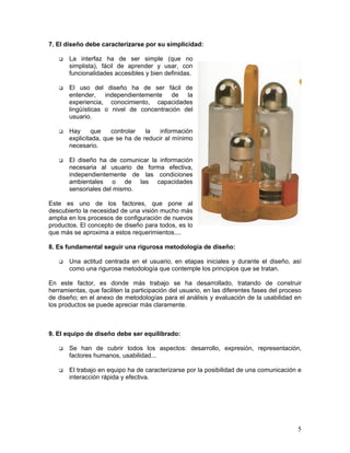 7. El diseño debe caracterizarse por su simplicidad:

       La interfaz ha de ser simple (que no
       simplista), fácil de aprender y usar, con
       funcionalidades accesibles y bien definidas.

       El uso del diseño ha de ser fácil de
       entender, independientemente de la
       experiencia, conocimiento, capacidades
       lingüísticas o nivel de concentración del
       usuario.

       Hay      que   controlar   la   información
       explicitada, que se ha de reducir al mínimo
       necesario.

       El diseño ha de comunicar la información
       necesaria al usuario de forma efectiva,
       independientemente de las condiciones
       ambientales o de las capacidades
       sensoriales del mismo.

Este es uno de los factores, que pone al
descubierto la necesidad de una visión mucho más
amplia en los procesos de configuración de nuevos
productos. El concepto de diseño para todos, es lo
que más se aproxima a estos requerimientos....

8. Es fundamental seguir una rigurosa metodología de diseño:

       Una actitud centrada en el usuario, en etapas iniciales y durante el diseño, así
       como una rigurosa metodología que contemple los principios que se tratan.

En este factor, es donde más trabajo se ha desarrollado, tratando de construir
herramientas, que faciliten la participación del usuario, en las diferentes fases del proceso
de diseño; en el anexo de metodologías para el análisis y evaluación de la usabilidad en
los productos se puede apreciar más claramente.



9. El equipo de diseño debe ser equilibrado:

       Se han de cubrir todos los aspectos: desarrollo, expresión, representación,
       factores humanos, usabilidad...

       El trabajo en equipo ha de caracterizarse por la posibilidad de una comunicación e
       interacción rápida y efectiva.




                                                                                           5
 