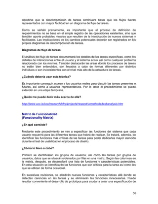 decidirse que la descomposición de tareas continuara hasta que los flujos fueran
representados con mayor facilidad en un diagrama de flujo de tareas.

Como se señaló previamente, es importante que el proceso de definición de
requerimientos no se base en el simple registro de las operaciones existentes, sino que
también aporte probables mejoras que resulten de la introducción de nuevos sistemas y
facilidades. Las implicaciones de los cambios potenciales deberán ser registrados en los
propios diagramas de descomposición de tareas.

Diagramas de flujo de tareas

El análisis del flujo de tareas documentará los detalles de las tareas específicas, como los
detalles de interacciones entre el usuario y el sistema actual así como cualquier problema
relacionado con los mismos. También destacarán las áreas donde los procesos de tareas
no están bien entendidos, son llevados a cabo de formas diferentes por distintos
individuos o son inconsistentes con el nivel más alto de la estructura de tareas.

¿Cuándo debería usar esta técnica?

Es importante conseguir acceso a los usuarios reales para discutir las tareas presentes o
futuras, así como a usuarios representativos. Por lo tanto el procedimiento se puede
extender en una etapa temprana.

¿Quién me puede decir más acerca de ella?

http://www.ucc.ie/ucc/research/hfrg/projects/respect/urmethods/taskanalysis.htm


Matriz de Funcionalidad
(Functionality Matrix)

¿En qué consiste?

Mediante este procedimiento se van a especificar las funciones del sistema que cada
usuario requerirá para las diferentes tareas que habrá de realizar. Se tratará, además, de
identificar las funciones más críticas de las tareas para poder dedicarles mayor atención
durante el test de usabilidad en el proceso de diseño.

¿Cómo lo llevo a cabo?

Primero se identificarán los grupos de usuarios, así como las tareas por grupos de
usuarios, datos que se situarán ordenados por filas en una matriz. Según las columnas en
la matriz, después, se desarrollará una lista de funciones y características potenciales.
En esta situación se identificarán las funciones que son críticas para la tarea así como las
que se utilizan de forma ocasional.

En sucesivas revisiones, se añadirán nuevas funciones y características allá donde se
detecten carencias en las tareas y se eliminarán las funciones innecesarias. Puede
resultar conveniente el desarrollo de prototipos para ayudar a crear una especificación de



                                                                                         50
 