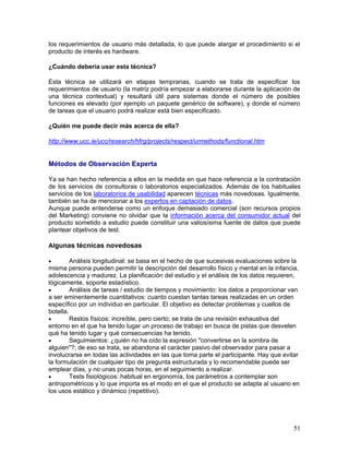 los requerimientos de usuario más detallada, lo que puede alargar el procedimiento si el
producto de interés es hardware.

¿Cuándo debería usar esta técnica?

Esta técnica se utilizará en etapas tempranas, cuando se trata de especificar los
requerimientos de usuario (la matriz podría empezar a elaborarse durante la aplicación de
una técnica contextual) y resultará útil para sistemas donde el número de posibles
funciones es elevado (por ejemplo un paquete genérico de software), y donde el número
de tareas que el usuario podrá realizar está bien especificado.

¿Quién me puede decir más acerca de ella?

http://www.ucc.ie/ucc/research/hfrg/projects/respect/urmethods/functional.htm


Métodos de Observación Experta

Ya se han hecho referencia a ellos en la medida en que hace referencia a la contratación
de los servicios de consultoras o laboratorios especializados. Además de los habituales
servicios de los laboratorios de usabilidad aparecen técnicas más novedosas. Igualmente,
también se ha de mencionar a los expertos en captación de datos.
Aunque puede entenderse como un enfoque demasiado comercial (son recursos propios
del Marketing) conviene no olvidar que la información acerca del consumidor actual del
producto sometido a estudio puede constituir una valiosísima fuente de datos que puede
plantear objetivos de test.

Algunas técnicas novedosas

•        Análisis longitudinal: se basa en el hecho de que sucesivas evaluaciones sobre la
misma persona pueden permitir la descripción del desarrollo físico y mental en la infancia,
adolescencia y madurez. La planificación del estudio y el análisis de los datos requieren,
lógicamente, soporte estadístico.
•        Análisis de tareas / estudio de tiempos y movimiento: los datos a proporcionar van
a ser eminentemente cuantitativos: cuanto cuestan tantas tareas realizadas en un orden
específico por un individuo en particular. El objetivo es detectar problemas y cuellos de
botella.
•        Restos físicos: increíble, pero cierto; se trata de una revisión exhaustiva del
entorno en el que ha tenido lugar un proceso de trabajo en busca de pistas que desvelen
qué ha tenido lugar y qué consecuencias ha tenido.
•        Seguimientos: ¿quién no ha oído la expresión "convertirse en la sombra de
alguien"?; de eso se trata, se abandona el carácter pasivo del observador para pasar a
involucrarse en todas las actividades en las que toma parte el participante. Hay que evitar
la formulación de cualquier tipo de pregunta estructurada y lo recomendable puede ser
emplear días, y no unas pocas horas, en el seguimiento a realizar.
•        Tests fisiológicos: habitual en ergonomía, los parámetros a contemplar son
antropométricos y lo que importa es el modo en el que el producto se adapta al usuario en
los usos estático y dinámico (repetitivo).




                                                                                        51
 