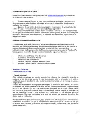 Expertos en captación de datos

Denominados en la literatura anglosajona como Professional Trackers algunas de las
técnicas más características:

•       Profesionales del Futuro: se basa en un análisis de tendencias combinado con
técnicas de generación de ideas sobre toda la información disponible, siendo esta de
cualquier tipo posible.
•       Estudios de los Estilos de Vida: recopilación e investigación de una variedad de
estilos de vida y comportamiento, muy orientado hacia la juventud.
•       Encuestas de Opinión: se trata de las encuestas a las que ya nos hemos referido
en las aproximaciones individuales de los métodos de indagación. A tener en cuenta pues
la correcta elaboración del cuestionario y la selección de una muestra significativa de la
población objetivo.

Información del Consumidor Actual

La información acerca del consumidor actual del producto sometido a estudio puede
constituir una valiosísima fuente de datos que puede plantear objetivos de test durante el
proceso de desarrollo. Los mecanismos para su obtención han correspondido
habitualmente a los Departamentos de Marketing, que pueden proporcionar "feedback" a
los equipos de desarrollo. Son por todos conocidas las siguientes técnicas:

•      Información en línea y cifras de ventas
•      Fuentes de Información Pública
•      Información en Tiempo Real
•      Tests de Mercado, Ensayos, Estudios Piloto
•      Visitas a Clientes, fiestas y eventos promocionales


Sesiones Guiadas
(Journaled Sessions)

¿En qué consiste?
Este método constituye un puente uniendo los métodos de indagación, cuando se
pregunta a las personas acerca de sus experiencias con el producto, y el test de
usabilidad, cuando se observa a las personas experimentando con la interfaz de usuario
del producto.
Se trata de un método de investigación remota para la evaluación de la interfaz de usuario
de software. Se distribuye entre los sujetos del test un disco conteniendo un prototipo del
producto, así como código adicional para capturar y registrar sus acciones cuando hacen
uso del mismo. Los usuarios llevan a cabo varias tareas, más de las que se realiza en un
test de usabilidad formal, y sus acciones son registradas por el software adicional
proporcionado. Una vez completada una serie de tareas, los usuarios devuelven los
discos para su evaluación.

Debido al alto nivel de automatización, esta aproximación a la investigación remota resulta
ciertamente mucho más útil que el procedimiento del Registro por el Usuario, en los que
se solicita a los usuarios que anoten sus observaciones y comentarios y los envíen de
vuelta al evaluador.


                                                                                         52
 