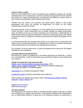 ¿Cómo lo llevo a cabo?
Ahora va a ser posible llevar a cabo una evaluación de usabilidad a distancia sin muchas
complicaciones. Una vez dispuesto y situado el software de seguimiento de las acciones
del usuario en el lugar del experimento, la distribución del software a evaluar entre un
gran número de participantes resulta relativamente barata.

También hay que indicar a los usuarios qué tareas deben realizar, lo que puede
presentarse como parte del software de seguimiento, en busca de una mayor
interactividad por parte del usuario.

De modo adicional, y para no limitarnos a un mero registro de los movimientos de cursor,
"clicks" del ratón y otras interacciones con la interfaz, también se pueden proporcionar
cajas de diálogo en las que el usuario introduzca sus comentarios u observaciones en
determinados puntos de ejecución de la tarea. Véase que, hasta cierto punto, este método
se aproxima al tipo de indagación interactiva que promueve el método de indagación en el
contexto.

La principal desventaja que presenta esta técnica es la ausencia de un observador que
capte lo que el usuario está haciendo: la expresión de su rostro, comentarios expresados
inconscientemente en los momentos más complicados de la sesión,...

Por supuesto, se ha de proporcionar un sobre pre-pagado para la devolución del registro
realizado por los evaluadores.

¿Cuándo debería usar esta técnica?
Esta técnica se utiliza con preferencia en las etapas tempranas del desarrollo, e incluso
en un pre-desarrollo, cuando la información que se pretende obtener es más preferencial
que empírica.

¿Quién me puede decir más acerca de ella?
Castillo, José, Remote Usability Evaluation Home Page, 1998.
Nielsen, Jakob, Usability Engineering, 1993, Academic Press/AP Professional,
Cambridge, MA ISBN 0-12-518406-9 (papel)

Clickometer es un contador shareware de "clicks" .

Invisible Key Logger cuenta las pulsaciones sobre cada tecla.

Otros productos de software que cuentan "clicks": RSI prevention software, Mercury
Interactive, Segue, Rational, etc.


Registro por el Usuario
(Self-reporting Logs)

¿En qué consiste?
Los Registros por el Usuario consisten en sesiones de lápiz y papel en las que se solicita
de los usuarios que registren sus acciones y observaciones mientras están interactuando
con un determinado producto. Al igual que en las Sesiones Guiadas, se podrá llevar a



                                                                                       53
 
