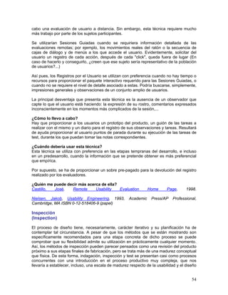 cabo una evaluación de usuario a distancia. Sin embargo, esta técnica requiere mucho
más trabajo por parte de los sujetos participantes.

Se utilizarían Sesiones Guiadas cuando se requiriera información detallada de las
evaluaciones remotas; por ejemplo, los movimientos reales del ratón o la secuencia de
cajas de diálogo y de menús a los que accede el usuario. Evidentemente, solicitar del
usuario un registro de cada acción, después de cada "click", queda fuera de lugar (En
caso de hacerlo y conseguirlo, ¿creen que ese sujeto sería representativo de la población
de usuarios?...)

Así pues, los Registros por el Usuario se utilizan con preferencia cuando no hay tiempo o
recursos para proporcionar el paquete interactivo requerido para las Sesiones Guiadas, o
cuando no se requiere el nivel de detalle asociado a estas. Podría buscarse, simplemente,
impresiones generales y observaciones de un conjunto amplio de usuarios.

La principal desventaja que presenta esta técnica es la ausencia de un observador que
capte lo que el usuario está haciendo: la expresión de su rostro, comentarios expresados
inconscientemente en los momentos más complicados de la sesión,...

¿Cómo lo llevo a cabo?
Hay que proporcionar a los usuarios un prototipo del producto, un guión de las tareas a
realizar con el mismo y un diario para el registro de sus observaciones y tareas. Resultará
de ayuda proporcionar al usuario puntos de parada durante su ejecución de las tareas de
test, durante los que puedan tomar las notas correspondientes.

¿Cuándo debería usar esta técnica?
Esta técnica se utiliza con preferencia en las etapas tempranas del desarrollo, e incluso
en un predesarrollo, cuando la información que se pretende obtener es más preferencial
que empírica.

Por supuesto, se ha de proporcionar un sobre pre-pagado para la devolución del registro
realizado por los evaluadores.

¿Quién me puede decir más acerca de ella?
Castillo, José,   Remote      Usability   Evaluation            Home      Page,      1998.

Nielsen, Jakob, Usability Engineering, 1993,         Academic     Press/AP   Professional,
Cambridge, MA ISBN 0-12-518406-9 (papel)

Inspección
(Inspection)

El proceso de diseño tiene, necesariamente, carácter iterativo y su planificación ha de
contemplar tal circunstancia. A pesar de que los métodos que se están mostrando son
específicamente recomendados para una etapa concreta de dicho proceso se puede
comprobar que su flexibilidad admite su utilización en prácticamente cualquier momento.
Así, los métodos de inspección pueden parecer pensados como una revisión del producto
próximo a sus etapas finales de fabricación, pero se trata más de una madurez conceptual
que física. De esta forma, indagación, inspección y test se presentan casi como procesos
concurrentes con una introducción en el proceso productivo muy compleja, que nos
llevaría a establecer, incluso, una escala de madurez respecto de la usabilidad y el diseño


                                                                                        54
 