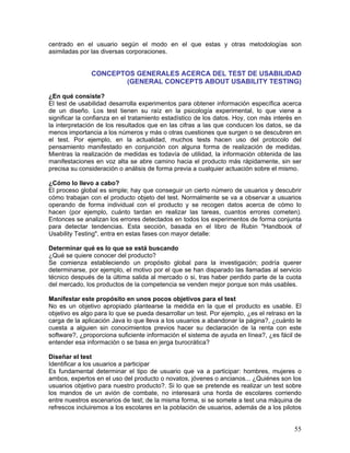 centrado en el usuario según el modo en el que estas y otras metodologías son
asimiladas por las diversas corporaciones.


               CONCEPTOS GENERALES ACERCA DEL TEST DE USABILIDAD
                      (GENERAL CONCEPTS ABOUT USABILITY TESTING)

¿En qué consiste?
El test de usabilidad desarrolla experimentos para obtener información específica acerca
de un diseño. Los test tienen su raíz en la psicología experimental, lo que viene a
significar la confianza en el tratamiento estadístico de los datos. Hoy, con más interés en
la interpretación de los resultados que en las cifras a las que conducen los datos, se da
menos importancia a los números y más o otras cuestiones que surgen o se descubren en
el test. Por ejemplo, en la actualidad, muchos tests hacen uso del protocolo del
pensamiento manifestado en conjunción con alguna forma de realización de medidas.
Mientras la realización de medidas es todavía de utilidad, la información obtenida de las
manifestaciones en voz alta se abre camino hacia el producto más rápidamente, sin ser
precisa su consideración o análisis de forma previa a cualquier actuación sobre el mismo.

¿Cómo lo llevo a cabo?
El proceso global es simple; hay que conseguir un cierto número de usuarios y descubrir
cómo trabajan con el producto objeto del test. Normalmente se va a observar a usuarios
operando de forma individual con el producto y se recogen datos acerca de cómo lo
hacen (por ejemplo, cuánto tardan en realizar las tareas, cuantos errores cometen).
Entonces se analizan los errores detectados en todos los experimentos de forma conjunta
para detectar tendencias. Esta sección, basada en el libro de Rubin "Handbook of
Usability Testing", entra en estas fases con mayor detalle:

Determinar qué es lo que se está buscando
¿Qué se quiere conocer del producto?
Se comienza estableciendo un propósito global para la investigación; podría querer
determinarse, por ejemplo, el motivo por el que se han disparado las llamadas al servicio
técnico después de la última salida al mercado o si, tras haber perdido parte de la cuota
del mercado, los productos de la competencia se venden mejor porque son más usables.

Manifestar este propósito en unos pocos objetivos para el test
No es un objetivo apropiado plantearse la medida en la que el producto es usable. El
objetivo es algo para lo que se pueda desarrollar un test. Por ejemplo, ¿es el retraso en la
carga de la aplicación Java lo que lleva a los usuarios a abandonar la página?, ¿cuánto le
cuesta a alguien sin conocimientos previos hacer su declaración de la renta con este
software?, ¿proporciona suficiente información el sistema de ayuda en línea?, ¿es fácil de
entender esa información o se basa en jerga burocrática?

Diseñar el test
Identificar a los usuarios a participar
Es fundamental determinar el tipo de usuario que va a participar: hombres, mujeres o
ambos, expertos en el uso del producto o novatos, jóvenes o ancianos... ¿Quiénes son los
usuarios objetivo para nuestro producto?. Si lo que se pretende es realizar un test sobre
los mandos de un avión de combate, no interesará una horda de escolares corriendo
entre nuestros escenarios de test; de la misma forma, si se somete a test una máquina de
refrescos incluiremos a los escolares en la población de usuarios, además de a los pilotos


                                                                                         55
 