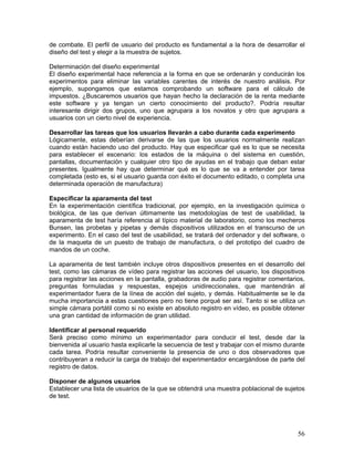 de combate. El perfil de usuario del producto es fundamental a la hora de desarrollar el
diseño del test y elegir a la muestra de sujetos.

Determinación del diseño experimental
El diseño experimental hace referencia a la forma en que se ordenarán y conducirán los
experimentos para eliminar las variables carentes de interés de nuestro análisis. Por
ejemplo, supongamos que estamos comprobando un software para el cálculo de
impuestos. ¿Buscaremos usuarios que hayan hecho la declaración de la renta mediante
este software y ya tengan un cierto conocimiento del producto?. Podría resultar
interesante dirigir dos grupos, uno que agrupara a los novatos y otro que agrupara a
usuarios con un cierto nivel de experiencia.

Desarrollar las tareas que los usuarios llevarán a cabo durante cada experimento
Lógicamente, estas deberían derivarse de las que los usuarios normalmente realizan
cuando están haciendo uso del producto. Hay que especificar qué es lo que se necesita
para establecer el escenario: los estados de la máquina o del sistema en cuestión,
pantallas, documentación y cualquier otro tipo de ayudas en el trabajo que deban estar
presentes. Igualmente hay que determinar qué es lo que se va a entender por tarea
completada (esto es, si el usuario guarda con éxito el documento editado, o completa una
determinada operación de manufactura)

Especificar la aparamenta del test
En la experimentación científica tradicional, por ejemplo, en la investigación química o
biológica, de las que derivan últimamente las metodologías de test de usabilidad, la
aparamenta de test haría referencia al típico material de laboratorio, como los mecheros
Bunsen, las probetas y pipetas y demás dispositivos utilizados en el transcurso de un
experimento. En el caso del test de usabilidad, se tratará del ordenador y del software, o
de la maqueta de un puesto de trabajo de manufactura, o del prototipo del cuadro de
mandos de un coche.

La aparamenta de test también incluye otros dispositivos presentes en el desarrollo del
test, como las cámaras de vídeo para registrar las acciones del usuario, los dispositivos
para registrar las acciones en la pantalla, grabadoras de audio para registrar comentarios,
preguntas formuladas y respuestas, espejos unidireccionales, que mantendrán al
experimentador fuera de la línea de acción del sujeto, y demás. Habitualmente se le da
mucha importancia a estas cuestiones pero no tiene porqué ser así. Tanto si se utiliza un
simple cámara portátil como si no existe en absoluto registro en vídeo, es posible obtener
una gran cantidad de información de gran utilidad.

Identificar al personal requerido
Será preciso como mínimo un experimentador para conducir el test, desde dar la
bienvenida al usuario hasta explicarle la secuencia de test y trabajar con el mismo durante
cada tarea. Podría resultar conveniente la presencia de uno o dos observadores que
contribuyeran a reducir la carga de trabajo del experimentador encargándose de parte del
registro de datos.

Disponer de algunos usuarios
Establecer una lista de usuarios de la que se obtendrá una muestra poblacional de sujetos
de test.




                                                                                        56
 