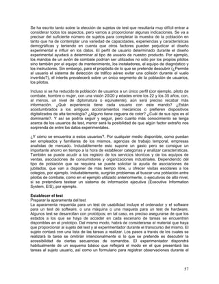 Se ha escrito tanto sobre la elección de sujetos de test que resultaría muy difícil entrar a
considerar todos los aspectos, pero vamos a proporcionar algunas indicaciones. Se va a
precisar del suficiente número de sujetos para completar la muestra de la población en
tanto que ha de contemplar una variedad de capacidades, experiencias y características
demográficas y teniendo en cuenta que otros factores pueden perjudicar el diseño
experimental e influir en los datos. El perfil de usuario determinado durante el diseño
experimental ayudará a determinar al tipo de usuario de nuestro producto. Por ejemplo,
los mandos de un avión de combate podrían ser utilizados no sólo por los propios pilotos
sino también por el equipo de mantenimiento, los instaladores, el equipo de diagnóstico y
los instructores. Sin embargo, para el propósito de lo que se pretende descubrir (¿Permite
al usuario el sistema de detección de tráfico aéreo evitar una colisión durante el vuelo
invertido?), el interés prevalecerá sobre un único segmento de la población de usuarios,
los pilotos.

Incluso si se ha reducido la población de usuarios a un único perfil (por ejemplo, piloto de
combate, hombre o mujer, con una visión 20/20 y edades entre los 22 y los 35 años, con,
al menos, un nivel de diplomatura o equivalente), aún será preciso recabar más
información. ¿Qué experiencia tiene cada usuario con este mando? ¿Están
acostumbrados a los antiguos accionamientos mecánicos o prefieren dispositivos
digitalizados de alta tecnología? ¿Alguno tiene ceguera de color? ¿Cuál de sus ojos es el
dominante?. Y así se podría seguir y seguir, pero cuanto más conocimiento se tenga
acerca de los usuarios de test, menor será la posibilidad de que algún factor extraño nos
sorprenda de entre los datos experimentales.

¿Y cómo se encuentra a estos usuarios?. Por cualquier medio disponible, como puedan
ser empleados y familiares de los mismos, agencias de trabajo temporal, empresas
analistas de mercado. Indudablemente esto supone un gasto pero se consigue un
importante ahorro en tiempo a la hora de establecer categorías y analizar características.
También se puede acudir a los registro de los servicios técnicos y de los equipos de
ventas, asociaciones de consumidores y organizaciones industriales. Dependiendo del
tipo de población que se requiera se puede solicitar la ayuda de asociaciones de
jubilados, que van a disponer de más tiempo libre, u ofrecer visitas escolares a los
colegios, por ejemplo. Indudablemente, surgirán problemas al buscar una población entre
pilotos de combate, como en el ejemplo utilizado anteriormente, o ejecutivos de alto nivel,
si se pretendiera testear un sistema de información ejecutiva (Executive Information
System, EIS), por ejemplo.

Establecer el test
Preparar la aparamenta del test
La aparamenta requerida para un test de usabilidad incluye el ordenador y el software
para un test de software, o una máquina o una maqueta para un test de hardware.
Algunos test se desarrollan con prototipos; en tal caso, es preciso asegurarse de que los
estados a los que se haya de acceder en cada escenario de tareas se encuentren
disponibles en el prototipo. Del mismo modo, habrá de considerarse el material que haya
que proporcionar al sujeto del test y al experimentador durante el transcurso del mismo. El
sujeto contará con una lista de las tareas a realizar. Los pasos a través de los cuales se
realizará la tarea se omitirán intencionalmente si lo que se pretende es descubrir la
accesibilidad de ciertas secuencias de comandos. El experimentador dispondrá
habitualmente de un esquema básico que reflejará el modo en el que presentará las
tareas al sujeto usuario, así como un formulario para registrar observaciones durante el



                                                                                         57
 