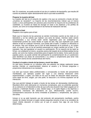 test. En ocasiones, se puede acordar el uso de un cuaderno de taquigrafía, que resulta útil
cuando se pretende captar absolutamente todo lo que está sucediendo.

Preparar la muestra del test
La muestra del test es el conjunto de sujetos a los que se conducirá a través del test.
¿Cuántos se necesitan?. La mayoría de las recomendaciones indican que al menos
cuatro o cinco participantes son precisos para encontrar la mayoría de los problemas de
usabilidad. La muestra se habrá de escoger en base a los objetivos y los perfiles de
usuario, así como en la disponibilidad en las fechas de realización del test.

Conducir el test
Preparar a los sujetos para el test

Dado que la mayoría de las personas se sienten incómodas cuando se les mete en un
laboratorio y se les solicita que realicen una serie de tareas, mientras están siendo
cronometrados y sus errores están siendo registrados para ser analizados, es
fundamental ponerle las cosas fáciles al sujeto de test. Hay que explicarle que puede
detener el test en cualquier momento, que puede salir al baño, o realizar un descanso si
es preciso. Hay que recalcar que lo que se está testeando es el producto y, en ningún
caso, el usuario, que no ha de sentirse presionado en ningún sentido por el test. Y, por
supuesto, hay que agradecer al usuario su participación. En la mayoría de los tests se
firman, con antelación al mismo, acuerdos acerca del respeto de la confidencialidad de las
partes, así como los medios consentidos para el registro de los datos. Como parte de este
papeleo previo, se puede solicitar del participante la cumplimentación de un cuestionario
para identificar sus áreas de conocimiento o su actitud o simplemente para tener más
información acerca de las características del mismo.

Conducir al sujeto a través de las tareas y reunir los datos
Un test típico consiste en un individuo ante una estación de trabajo realizando tareas
escritas mientas un experimentador observa al usuario y le formula preguntas o
proporciona indicaciones si es necesario.

Los test que buscan datos preferenciales o conceptuales (a través del pensamiento
manifestado, por ejemplo) pueden dar lugar a una extensa interacción entre
experimentador y sujeto. Los tests en los que se tratan de descubrir datos empíricos,
como tasas de error, exigen, por otra parte, la reducción a la mínima expresión de tal
interacción.

Hay que permitir trabajar al sujeto a través de las tareas sin demasiadas interferencias.
Resultará difícil verlo esforzarse en momentos complicados, pero es preferible aprender
de su esfuerzo en el laboratorio antes de que sufra esa situación tras haber pagado por el
producto y habérselo llevado a casa. Desde luego, si el sujeto llegara a las lágrimas o
pretendiera marcharse del laboratorio (lo que, efectivamente, puede ocurrir),
correspondería solucionar de forma inmediata el problema o, simplemente, dar paso a
otra tarea.

Incluso si no se está haciendo uso del protocolo del pensamiento manifiesto, podría
resultar de interés formular al sujeto ciertas preguntas durante el test si se considera de
mayor interés descubrir el motivo por el que el usuario hizo algo de una forma
determinada.



                                                                                        58
 