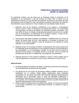 FASES EN EL PROCESO DE DISEÑO
                                                         DESDE LA USABILIDAD


Es importante recalcar, que las fases que se distinguen desde la dimensión de la
usabilidad, no se contraponen a las del proceso de diseño visto al interior de una
organización productiva. Lo que permiten es incorporar al usuario en el proceso de toma
de decisiones que se efectúa en este, permitiendo la posterior fabricación de productos
más eficientes y que se adecúen en mayor medida a las necesidades reales de estos.

       Definición clara de los objetivos, entendiendo a los usuarios y contemplando
       factores como la edad, la experiencia, las limitaciones físicas, las necesidades
       más especiales, el entorno de trabajo, las influencias sociales y culturales... Hay
       que definir el marco de trabajo conceptual para presentar el producto en cuestión
       con el conocimiento y la experiencia de la audiencia objetivo; a partir de ahí,
       procede una documentación apropiada a este estado.

       Comunicación del diseño mediante el prototipado y establecimiento de un flujo de
       tareas. Se puede tratar de incluir más aspectos y comprobar la reacción a los
       mismos de los usuarios objetivo o tratar de centrarse en los detalles de dichos
       aspectos, en su funcionalidad.

       Mediante el test, en el proceso de diseño, la participación del usuario proporciona
       la inestimable ayuda de determinar en qué medida el producto se está ajustando a
       las necesidades y a las expectativas creadas. No se trata tanto de evaluar la
       eficiencia de las tareas y los posibles errores en el diseño, sino de conocer las
       percepciones del usuario, su satisfacción, sus preguntas, sus problemas,...

       Después del test va a ser preciso el rediseño en mayor o menor medida, tras el
       cual inevitablemente, es preciso de nuevo el test, volviendo así a iniciar el ciclo.


Observaciones:

       En todas las etapas del proceso de diseño, se aplicarán las técnicas de evaluación
       de la usabilidad que se estimen más apropiadas.

       Las diferencias en los modos de aprendizaje reflejan múltiples variantes que se
       manifiestan en un continuo desde ligeras preferencias hasta profundas
       necesidades. Así, es preciso acomodar esta diversidad mediante representaciones
       alternativas de la información clave. A partir de diferentes preferencias y
       necesidades (originadas por el propósito de la actividad de trabajo o aprendizaje y,
       por supuesto, de la naturaleza de los propios usuarios) se puede seleccionar el
       medio de representación o forma más apropiado.
       Siempre habrá consideraciones de marketing que afectan a la forma del producto
       y que pueden condicionar, en un determinado momento, un rediseño a mayor o
       menor escala.




                                                                                         6
 
