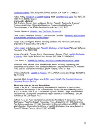 Computer Systems, 1994, Chapman and Hall, London, U.K. ISBN 0-412-46100-5

Rubin, Jeffrey, Handbook of Usability Testing, 1994, John Wiley and Sons, New York, NY
ISBN 0-471-59403-2 (papel)
Información adicional
Bell, Brigham, Rieman, John, and Lewis, Clayton. "Usability Testing of a Graphical
Programming System: Things We Missed in a Programming Walkthrough.''
Communications of the ACM volume/number unknown (1991): 7-12

Chartier, Donald A. "Usability Labs: The Trojan Technology.''

Cline, June A., Omanson, Richard C., and Marcotte, Donald A. "ThinkLink: An Evaluation
of a Multimedia Interactive Learning Project.''

Haigh, Ruth, and Rogers, Andrew. "Usability Solutions for a Personal Alarm Device.''
Ergonomics In Design (July 1994): 12-21

Heller, Hagan, and Ruberg, Alan. "Usability Studies on a Tight Budget.'' Design+Software:
Newsletter of the ASD (1994)

Jordan, Patrick W., Thomas, Bruce, Weerdmeester, Bernard, (Eds.), Usability Evaluation
in Industry, 1996, Taylor & Francis, Inc., London, UK. ISBN: 0-74-840460-0

Lund, Arnold M. "Ameritech's Usability Laboratory: From Prototype to Final Design.''

Whiteside, John, Bennett, John, and Holtzblatt, Karen. "Usability Engineering: Our
Experience and Evolution'' from Handbook of Human-Computer Interaction, M. Helander
(ed.). Elsevier Science Publishers B.V. (North Holland), 1988: 791-804.

Wiklund, Michael E., Usability in Practice, 1994, AP Professional, Cambridge, MA ISBN 0-
12-751250-0

Yuschick, Matt, Schwab, Eileen, and Griffith, Laura. "ACNA--The Ameritech Customer
Name and Address Service.''

Técnicas y aspectos del test de usabilidad
Bailey, R. W., et. al. "Usability Testing versus Heuristic Evaluation: A Head-to-Head
Comparison.'' Proceedings of the Human Factors Society 36th Annual Meeting, (1992):
409-413. Dayton, Tom, et. al. "Skills Needed By User-Centered Design Practitioners in
Real Software Development Enironments: Report on the CHI `92 Workshop.'' SIGCHI
Bulletin v25 n3, (July 1993): 16-31.

Jeffries, R., et. al., "User Interface Evaluation in the Real World: A Comparison of Four
Techniques.'' Reaching through Technology: Proceedings of the 1991 CHI Conference,
New Orleans, April-May 1991, NY: Association for Computing Machinery (ACM), 119-124.
Virzi, Robert A. "Refining the Test Phase of Usability Evaluation: How Many Subjects is
Enough?'' Human Factors, v34, n4 (1992): 457-468.




                                                                                        60
 