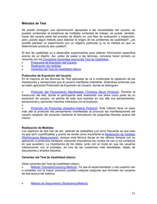 Métodos de Test

Se puede conseguir una aproximación apropiada a las necesidades del usuario, se
pueden contemplar la existencia de múltiples contextos de trabajo, se puede, también,
hacer del usuario parte del proceso de diseño en una fase de evaluación o inspección,
pero ¿existe algún método para detectar el origen de los problemas de usabilidad?, ¿es
posible plantear un experimento con un objetivo particular (y no la medida en que un
determinado producto sea usable)?.

El test de usabilidad va a desarrollar experimentos para obtener información específica
acerca de un diseño. Así, antes de pasar a las técnicas, conviene hacer primero un
recorrido por los Conceptos Generales acerca del Test de Usabilidad.
•       Protocolos de Expresión del Usuario
•       Realización de medidas
•       Variantes del Test de Usabilidad clásico

Protocolos de Expresión del Usuario
En la mayoría de las técnicas de Test aplicadas se va a contemplar la captación de las
impresiones y sensaciones que el usuario manifiesta oralmente, diciéndose entonces que
se están aplicando Protocolos de Expresión de Usuario, donde se distinguen:

•      Protocolo del Pensamiento Manifestado (Thinking Aloud Protocol). Durante el
transcurso del test, donde el participante está realizando una tarea como parte de un
escenario de usuario, se solicita de este que exprese en voz alta sus pensamientos,
sensaciones y opiniones mientras interactúa con el producto.
•
•      Protocolo de Preguntas (Question-Asking Protocol). Este método lleva un paso
más allá al protocolo del pensamiento manifestado al provocar las manifestaciones del
usuario respecto del producto mediante la formulación de preguntas directas acerca del
mismo.


Realización de Medidas
Los objetivos de test han de ser, además de testeables (¡un error frecuente es que esto
no sea así!) cuantificables y pronto se revela como importante la Realización de medidas
(Performance Measurement), aunque esta técnica decae en los últimos tiempos con su
aplicación a productos hardware, cobrando importancia los modos de uso (y los contextos
en que suceden). La importancia de los datos, junto con el modo en que los usuarios
interaccionan con el prototipo, es una de las cuestiones más estudiadas, objeto de
discusiones y amplios estudios.

Variantes del Test de Usabilidad clásico

Otras variantes del Test de Usabilidad clásico:
•       Método Tutorado(Coaching Method). Ya sea el experimentador u otro experto van
a contestar con la mayor precisión posible cualquier pregunta que formulen los usuarios
de test acerca del sistema.


•      Método de Seguimiento (Shadowing Method).


                                                                                     61
 