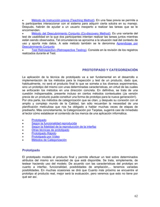 •       Método de Instrucción previa (Teaching Method). En una fase previa se permite a
ls participantes interaccionar con el sistema para adquirir cierta solutra en su manejo.
Después, habrán de ayudar a un usuario inexperto a realizar las tareas que se le
encomienden.
•       Método del Descubrimiento Conjunto (Co-discovery Method). Es una variante del
test de usabilidad en la que dos participantes intentan realizar las tareas juntos mientras
están siendo observados. Tal circunstancia se aproxima a la situación real del contexto de
uso y aporta más datos. A este método también se le denomina Aprendizaje por
Descubrimiento Conjunto
•       Test Retrospectivo (Retrospective Testing). Consiste en la revisión de los registros
realizados durante el Test.




                                               PROTOTIPADO Y CATEGORIZACIÓN

La aplicación de la técnica de prototipado va a ser fundamental en el desarrollo e
implementación de los métodos para la inspección y test de un producto, dado que,
habitualmente, no será el producto final lo que se someta a los diversos experimentos,
sino un prototipo del mismo con unas determinadas características, en virtud de las cuales
se enfocarán los métodos en una dirección concreta. En definitiva, se trata de una
cuestión indispensable, presente incluso en ciertos métodos contextuales (¡la versión
previa de un producto puede constituir una forma de prototipo para la nueva generación!).
Por otra parte, los métodos de categorización que se citan, y después su conexión con el
amplio y complejo mundo de la Calidad, tan sólo recuerdan la necesidad de una
planificación meticulosa que nos ha obligado a hablar muchas veces de etapas de
prediseño. Más concretamente, la Categorización por Tarjetas, sugerirá casi de inmediato
al lector cómo establecer el contenido de los menús de una aplicación informática.

•      Prototipado
•      Según la funcionalidad reproducida
•      Según la fidelidad de la reproducción de la interfaz
•      Otras técnicas de prototipado
•      Prototipado Rápido
•      Prototipado por Vídeo
•      Métodos de Categorización


Prototipado

El prototipado modela el producto final y permite efectuar un test sobre determinados
atributos del mismo sin necesidad de que está disponible. Se trata, simplemente, de
testear haciendo uso del modelo. De acuerdo con las características del prototipo en
cuanto a interfaz, funcionalidad, posibilidades de ampliación,... tenemos variadas
posibilidades. En muchas ocasiones se dirá que Cuanto más próximo se encuentre el
prototipo al producto real, mejor será la evaluación, pero veremos que esto no tiene por
qué ser así.




                                                                                         62
 