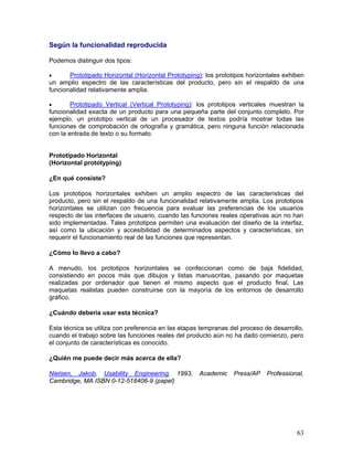 Según la funcionalidad reproducida

Podemos distinguir dos tipos:

•      Prototipado Horizontal (Horizontal Prototyping): los prototipos horizontales exhiben
un amplio espectro de las características del producto, pero sin el respaldo de una
funcionalidad relativamente amplia.

•       Prototipado Vertical (Vertical Prototyping): los prototipos verticales muestran la
funcionalidad exacta de un producto para una pequeña parte del conjunto completo. Por
ejemplo, un prototipo vertical de un procesador de textos podría mostrar todas las
funciones de comprobación de ortografía y gramática, pero ninguna función relacionada
con la entrada de texto o su formato.


Prototipado Horizontal
(Horizontal prototyping)

¿En qué consiste?

Los prototipos horizontales exhiben un amplio espectro de las características del
producto, pero sin el respaldo de una funcionalidad relativamente amplia. Los prototipos
horizontales se utilizan con frecuencia para evaluar las preferencias de los usuarios
respecto de las interfaces de usuario, cuando las funciones reales operativas aún no han
sido implementadas. Tales prototipos permiten una evaluación del diseño de la interfaz,
así como la ubicación y accesibilidad de determinados aspectos y características, sin
requerir el funcionamiento real de las funciones que representan.

¿Cómo lo llevo a cabo?

A menudo, los prototipos horizontales se confeccionan como de baja               fidelidad,
consistiendo en pocos más que dibujos y listas manuscritas, pasando por         maquetas
realizadas por ordenador que tienen el mismo aspecto que el producto            final. Las
maquetas realistas pueden construirse con la mayoría de los entornos de         desarrollo
gráfico.

¿Cuándo debería usar esta técnica?

Esta técnica se utiliza con preferencia en las etapas tempranas del proceso de desarrollo,
cuando el trabajo sobre las funciones reales del producto aún no ha dado comienzo, pero
el conjunto de características es conocido.

¿Quién me puede decir más acerca de ella?

Nielsen, Jakob, Usability Engineering, 1993,         Academic    Press/AP    Professional,
Cambridge, MA ISBN 0-12-518406-9 (papel)




                                                                                        63
 