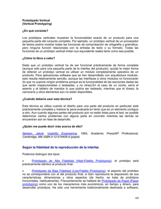 Prototipado Vertical
(Vertical Prototyping)

¿En qué consiste?

Los prototipos verticales muestran la funcionalidad exacta de un producto para una
pequeña parte del conjunto completo. Por ejemplo, un prototipo vertical de un procesador
de textos podría mostrar todas las funciones de comprobación de ortografía y gramática,
pero ninguna función relacionada con la entrada de texto o su formato. Todas las
funciones de un prototipo vertical imitan sus equivalente reales tanto como sea posible.

¿Cómo lo llevo a cabo?

Dado que un prototipo vertical ha de ser funcional prácticamente de forma completa
(aunque sólo para una pequeña parte de la interfaz del producto), quizás la mejor forma
de obtener un prototipo vertical es utilizar un módulo completamente operativo de un
producto. Para aplicaciones software que se han desarrollado con arquitectura modular,
esto resulta relativamente sencillo, aunque las interfaces a otros módulos no funcionarán
(lo que no supone ningún problema porque es la funcionalidad de las secciones dadas las
que serán inspeccionadas o testeadas, y no otras).En el caso de un coche, sería el
asiento y el tablero de mandos lo que podría ser testeado, mientras que el chasis, la
carrocería y otros elementos aún no están disponibles.

¿Cuándo debería usar esta técnica?

Esta técnica se utiliza cuando el diseño para una parte del producto en particular está
prácticamente completa y merece la pena evaluarla en tanto que es un elemento contiguo
a otro. Aun cuando algunas partes del producto aún no están listas para el test, es posible
determinar ciertos problemas con alguna parte en concreto mientras las demás se
encuentran aún en fase de desarrollo.

¿Quién me puede decir más acerca de ella?

Nielsen, Jakob, Usability Engineering, 1993,         Academic     Press/AP   Professional,
Cambridge, MA ISBN 0-12-518406-9 (papel)


Según la fidelidad de la reproducción de la interfaz

Podemos distinguir dos tipos:

•       Prototipado de Alta Fidelidad (High-Fidelity Prototyping): el prototipo será
prácticamente idéntico al producto final.

•      Prototipado de Baja Fidelidad (Low-Fidelity Prototyping): el aspecto del prototipo
no se corresponderá con el del producto final, si bien reproducirá la disposición de sus
características, dimensiones y otros aspectos (de hecho, se trata de prototipos
horizontales, habitualmente). Frecuentemente se hablará de Prototipado de Papel (Paper
prototyping) como uno de los mecanismos más económicos, en tiempo y dinero, para
desarrollar prototipos. Ha sido una herramienta tradicionalmente destinada a software,


                                                                                        64
 
