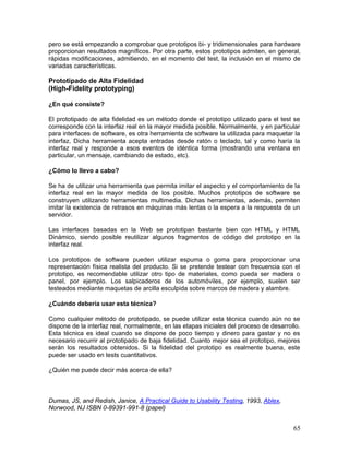 pero se está empezando a comprobar que prototipos bi- y tridimensionales para hardware
proporcionan resultados magníficos. Por otra parte, estos prototipos admiten, en general,
rápidas modificaciones, admitiendo, en el momento del test, la inclusión en el mismo de
variadas características.

Prototipado de Alta Fidelidad
(High-Fidelity prototyping)

¿En qué consiste?

El prototipado de alta fidelidad es un método donde el prototipo utilizado para el test se
corresponde con la interfaz real en la mayor medida posible. Normalmente, y en particular
para interfaces de software, es otra herramienta de software la utilizada para maquetar la
interfaz, Dicha herramienta acepta entradas desde ratón o teclado, tal y como haría la
interfaz real y responde a esos eventos de idéntica forma (mostrando una ventana en
particular, un mensaje, cambiando de estado, etc).

¿Cómo lo llevo a cabo?

Se ha de utilizar una herramienta que permita imitar el aspecto y el comportamiento de la
interfaz real en la mayor medida de los posible. Muchos prototipos de software se
construyen utilizando herramientas multimedia. Dichas herramientas, además, permiten
imitar la existencia de retrasos en máquinas más lentas o la espera a la respuesta de un
servidor.

Las interfaces basadas en la Web se prototipan bastante bien con HTML y HTML
Dinámico, siendo posible reutilizar algunos fragmentos de código del prototipo en la
interfaz real.

Los prototipos de software pueden utilizar espuma o goma para proporcionar una
representación física realista del producto. Si se pretende testear con frecuencia con el
prototipo, es recomendable utilizar otro tipo de materiales, como pueda ser madera o
panel, por ejemplo. Los salpicaderos de los automóviles, por ejemplo, suelen ser
testeados mediante maquetas de arcilla esculpida sobre marcos de madera y alambre.

¿Cuándo debería usar esta técnica?

Como cualquier método de prototipado, se puede utilizar esta técnica cuando aún no se
dispone de la interfaz real, normalmente, en las etapas iniciales del proceso de desarrollo.
Esta técnica es ideal cuando se dispone de poco tiempo y dinero para gastar y no es
necesario recurrir al prototipado de baja fidelidad. Cuanto mejor sea el prototipo, mejores
serán los resultados obtenidos. Si la fidelidad del prototipo es realmente buena, este
puede ser usado en tests cuantitativos.

¿Quién me puede decir más acerca de ella?



Dumas, JS, and Redish, Janice, A Practical Guide to Usability Testing, 1993, Ablex,
Norwood, NJ ISBN 0-89391-991-8 (papel)


                                                                                         65
 