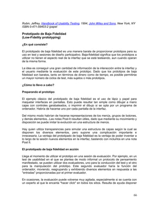 Rubin, Jeffrey, Handbook of Usability Testing, 1994, John Wiley and Sons, New York, NY
ISBN 0-471-59403-2 (papel

Prototipado de Baja Fidelidad
(Low-Fidelity prototyping)

¿En qué consiste?

El prototipado de baja fidelidad es una manera barata de proporcionar prototipos para su
uso en test y sesiones de diseño participativo. Baja-fidelidad significa que los prototipos a
utilizar no tienen el aspecto real de la interfaz que se está testeando, aun cuando operan
de la misma forma.

La idea es conseguir una gran cantidad de información de la interacción entre la interfaz y
el usuario mediante la evaluación de este prototipo. Dado que los prototipos de baja
fidelidad son baratos, tanto en términos de dinero como de tiempo, es posible permitirse
un mayor número de ciclos de test, más sujetos o más prototipos.

¿Cómo lo llevo a cabo?

Preparando el prototipo

El ejemplo clásico del prototipado de baja fidelidad es el uso de lápiz y papel para
maquetar interfaces en pantallas. Esto puede resultar tan simple como dibujar a mano
cajas con controles garabateados, o imprimir el dibujo si se opta por un programa de
ordenador. Habría de hacerse uno por cada pantalla de la interfaz.

Del mismo modo habrían de hacerse representaciones de los menús, grupos de botones,
y demás elementos...Las notas Post-It resultan útiles, dado que mediante su movimiento y
disposición se puede imitar la evolución en una estructura de menús.

Hay quien utiliza transparencias para simular una estructura de capas según la cual se
disponen los diversos elementos, pero supone una complicación importante e
innecesaria. La ventaja del prototipado de baja fidelidad es la ventaja de poder inventar a
lo largo de la sesión nuevos elementos en la interfaz, bastando con incluirlos en una nota
Post It.

El prototipado de baja fidelidad en acción

Llega el momento de utilizar el prototipo en una sesión de evaluación. Por ejemplo, en un
test de usabilidad en el que se plantea de modo informal un protocolo de pensamiento
manifestado, se pueden utilizar dos evaluadores, uno para la conducción del test y el otro
para la manipulación del prototipo. Este segundo evaluador haría la función del
ordenador, moviendo, reagrupando y exhibiendo diversos elementos en respuesta a las
"entradas" proporcionadas por el primer evaluador.

En ocasiones, la evaluación puede volverse muy agitada, especialmente si se cuenta con
un experto al que le encanta "hacer click" en todos los sitios. Resulta de ayuda disponer



                                                                                          66
 