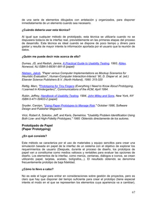 de una serie de elementos dibujados con antelación y organizados, para disponer
inmediatamente de un elemento cuando sea necesario.

¿Cuándo debería usar esta técnica?

Al igual que cualquier método de prototipado, esta técnica se utilizaría cuando no se
dispusiera todavía de la interfaz real, previsiblemente en las primeras etapas del proceso
de desarrollo. Esta técnica es ideal cuando se dispone de poco tiempo y dinero para
gastar y resulta de mayor interés la información aportada por el usuario que la reunión de
datos.

¿Quién me puede decir más acerca de ella?

Dumas, JS, and Redish, Janice, A Practical Guide to Usability Testing, 1993, Ablex,
Norwood, NJ ISBN 0-89391-991-8 (papel)

Nielsen, Jakob, "Paper versus Computer Implementations as Mockup Scenarios for
Heuristic Evaluation'', Human-Computer Interaction-Interact `90, D. Diaper et. al. (ed.)
Elsevier Science Publishers B.V. (North Holland), 1990: 315-320

Rettig, Marc, "Prototyping for Tiny Fingers (Everything I Need to Know About Prototyping,
I Learned In Kindergarten)'', Communications of the ACM, April 1994.

Rubin, Jeffrey, Handbook of Usability Testing, 1994, John Wiley and Sons, New York, NY
ISBN 0-471-59403-2 (papel)

Snyder, Carolyn, "Using Paper Prototypes to Manage Risk," October 1996, Software
Design and Publisher Magazine

Virzi, Robert A, Sokolov, Jeff, and Karis, Demetrios. "Usability Problem Identification Using
Both Low- and High-Fidelity Prototypes,'' 1995: Obtenido directamente de los autores.

Prototipado de Papel
(Paper Prototyping)

¿En qué consiste?

Este método se caracteriza por el uso de materiales y equipo sencillos para crear una
simulación basada en papel de la interfaz de un sistema con el objetivo de explorar los
requerimientos de usuario (Después, durante el proceso de diseño, los prototipos de
papel van a constituirse como medios valiosos y rentables para evaluar las opciones de
diseño. Los elementos de la interfaz, como menús, ventanas, diálogos e iconos, se crean
utilizando papel, tarjetas, acetato, bolígrafos,..). El resultado obtenido se denomina
frecuentemente prototipo de baja fidelidad.

¿Cómo lo llevo a cabo?

No es este el lugar para entrar en consideraciones sobre gestión de proyectos, pero es
claro que hay que disponer del tiempo suficiente para crear el prototipo (tiene especial
interés el modo en el que se representen los elementos cuya apariencia va a cambiar),


                                                                                           67
 