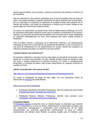 diseñar algunas tareas, reunir usuarios, conducir la evaluación del prototipo e informar de
los resultados.

Hay que seleccionar a los usuarios apropiados para el test del prototipo (hay que tratar de
cubrir una amplia variedad) y preparar escenarios de tareas realistas para la evaluación.
Se va a descuidar en ocasiones la realización de pruebas previas para practicar con el
manejo del prototipo, que habrá de manipularse a medida que el usuario trabaja en las
tareas según las instrucciones proporcionadas.

En cuanto a la observación, se podrán tomar notas de determinados problemas, así como
de soluciones potenciales durante la sesión para su posterior consideración.Si es preciso,
además, se conducirán las entrevistas necesarias con el usuario tras la sesión basándose
en preguntas preestablecidas así como otros aspectos que hayan surgido durante la
evaluación.

Tras el análisis, resumir y evaluación de la información obtenida y las observaciones
realizadas se habrá de la severidad de los problemas identificados, lo que se traducirá en
una serie de implicaciones en los requerimientos de usuario. Donde sea necesario, se
refinará el prototipo de papel y se repetirá el proceso anterior.

¿Cuándo debería usar esta técnica?

Se requieren materiales y recursos mínimos para lograr una sensación de producto y esto
puede ser un motivo para proceder con ella. Además también puede ser llevada a cabo
con poca o ninguna experiencia en factores humanos. En cuanto a consideraciones
temporales, un prototipo de papel y lápiz puede desarrollarse en cualquier momento en
cuestión de horas.

¿Quién me puede decir más acerca de ella?

http://www.ucc.ie/ucc/research/hfrg/projects/respect/urmethods/paperproto.htm

En cuanto al prototipado en papel de sitios Web, son una interesante fuente de
información los artículos de Jakob Nielsen.


Otras técnicas de prototipado

       Prototipado Reutilizable (Reusable Prototyping), más frecuentemente denominado
       Prototipado Evolutivo (Evolutionary Prototyping).

       Prototipado Modular (Modular Prototyping), también más conocido como
       Prototipado Incremental (Incremental prototyping)

Prototipado Rápido
El Prototipado Rápido se describe como un método basado en ordenador que pretende
reducir la iteraciones en el ciclo de diseño. Habitualmente se desarrollan prototipos que
son rápidamente reemplazados o modificados como consecuencia de los datos
proporcionados por continuos experimentos. Efectivamente es pues un método
caracterísitico del software (esta filosofía se plantea posible para el hardware, pero


                                                                                        68
 