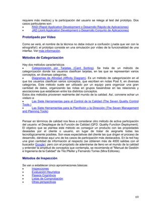 requiere más medios) y la participación del usuario se relega al test del prototipo. Dos
casos particulares son:
•      RAD (Rapid Application Development o Desarrollo Rápido de Aplicaciones)
•      JAD (Joint Application Development o Desarrollo Conjunto de Aplicaciones)

Prototipado por Vídeo

Como se verá, el nombre de la técnica no debe inducir a confusión (¡nada que ver con la
etnografía!): el prototipo consiste en una simulación por vídeo de la funcionalidad de una
interfaz. Ver más información.

Métodos de Categorización

Hay dos métodos característicos
•       Categorización por Tarjetas (Card Sorting). Se trata de un método de
categorización donde los usuarios clasifican tarjetas, en las que se representan varios
conceptos, en diversas categorías.
•       Diagramas de Afinidad (Affinity Diagram). Es un método de categorización en el
que los usuarios clasifican varios conceptos, que escriben en notas Post It, en diversas
categorías. Este método suele ser utilizado por un equipo para organizar una gran
cantidad de datos, organizando las notas en grupos basándose en las relaciones y
asociaciones que establecen entre los distintos conceptos.
Estos dos métodos provienen realmente del mundo de la calidad. Así, conviene echar un
vistazo a:
•       Las Siete Herramientas para el Control de la Calidad (The Seven Quality Control
Tools )
•       Las Siete Herramientas para la Planifición y la Dirección (The Seven Management
and Planning Tools)


Pensar en términos de calidad nos lleva a considerar otro método de activa participación
del usuario: el Despliegue de la Función de Calidad (QFD: Quality Function Deployment).
El objetivo que se plantea este método es conseguir un producto con las propiedades
deseadas por el cliente o usuario, en lugar de tratar de asignarle todas las
tecnológicamente posibles. Son esas expectativas del cliente las que drigen el proceso de
desarrollo, dándose aquí uno de los casos de participación más destacados. En la red hay
una gran cantidad de información al respecto (se obtienen más de 4000 salidas con el
buscador Google), pero con el propósito de adentrarse de lleno en el mundo de la calidad
y entender la amplitud de conceptos que contempla, se recomienda el "Manual de Gestión
e Ingeniería de la Calidad" de Tilo Pfeifer y Fernando Torres (Mira Editores).

Métodos de Inspección

Se van a establecer cinco aproximaciones básicas:
•      Inspecciones
•      Evaluación Heurística
•      Paseos Cognitivos
•      Listas de Comprobación
•      Otras perspectivas




                                                                                       69
 