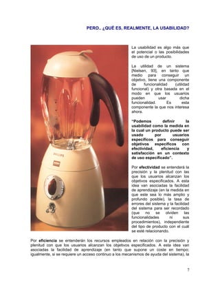 PERO.. ¿QUÉ ES, REALMENTE, LA USABILIDAD?



                                                        La usabilidad es algo más que
                                                        el potencial o las posibilidades
                                                        de uso de un producto.

                                                        La utilidad de un sistema
                                                        [Nielsen, 93], en tanto que
                                                        medio para conseguir un
                                                        objetivo, tiene una componente
                                                        de     funcionalidad    (utilidad
                                                        funcional) y otra basada en el
                                                        modo en que los usuarios
                                                        pueden          usar       dicha
                                                        funcionalidad.       Es      esta
                                                        componente la que nos interesa
                                                        ahora.

                                                        “Podemos          definir      la
                                                        usabilidad como la medida en
                                                        la cual un producto puede ser
                                                        usado        por        usuarios
                                                        específicos para conseguir
                                                        objetivos específicos con
                                                        efectividad,     eficiencia     y
                                                        satisfacción en un contexto
                                                        de uso especificado”.

                                                        Por efectividad se entenderá la
                                                        precisión y la plenitud con las
                                                        que los usuarios alcanzan los
                                                        objetivos especificados. A esta
                                                        idea van asociadas la facilidad
                                                        de aprendizaje (en la medida en
                                                        que este sea lo más amplio y
                                                        profundo posible), la tasa de
                                                        errores del sistema y la facilidad
                                                        del sistema para ser recordado
                                                        (que no se olviden las
                                                        funcionalidades       ni       sus
                                                        procedimientos), independiente
                                                        del tipo de producto con el cuál
                                                        se esté relacionando.

Por eficiencia se entenderán los recursos empleados en relación con la precisión y
plenitud con que los usuarios alcanzan los objetivos especificados. A esta idea van
asociadas la facilidad de aprendizaje (en tanto que supone un coste en tiempo;
igualmente, si se requiere un acceso continuo a los mecanismos de ayuda del sistema), la


                                                                                        7
 