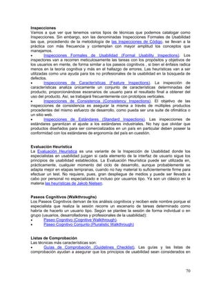 Inspecciones
Vamos a que ver que tenemos varios tipos de técnicas que podemos catalogar como
Inspecciones. Sin embargo, son las denominadas Inspecciones Formales de Usabilidad
las que, procediendo de la metodología de las Inspecciones de Código, se llevan a la
práctica con más frecuencia y contemplan con mayor amplitud los conceptos que
manejamos.
•       Inspecciones Formales de Usabilidad (Formal Usability Inspections). Los
inspectores van a recorren meticulosamente las tareas con los propósitos y objetivos de
los usuarios en mente, de forma similar a los paseos cognitivos , si bien el énfasis radica
menos en la teoría cognitiva y más en el hallazgo de errores. Las heurísticas van a ser
utilizadas como una ayuda para los no profesionales de la usabilidad en la búsqueda de
defectos.
•       Inspecciones de Características (Feature Inspections). La inspección de
características analiza únicamente un conjunto de características determinadas del
producto, proporcionándose escenarios de usuario para el resultado final a obtener del
uso del producto. Así, se trabajará frecuentemente con prototipos verticales.
•       Inspecciones de Consistencia (Consistency Inspections). El objetivo de las
inspecciones de consistencia es asegurar la misma a través de múltiples productos
procedentes del mismo esfuerzo de desarrollo, como pueda ser una suite de ofimática o
un sitio web.
•       Inspecciones de Estándares (Standard Inspections). Las inspecciones de
estándares garantizan el ajuste a los estándares industriales. No hay que olvidar que
productos diseñados para ser comercializados en un país en particular deben poseer la
conformidad con los estándares de ergonomía del país en cuestión.


Evaluación Heurística
La Evaluación Heurística es una variante de la Inspección de Usabilidad donde los
especialistas en usabilidad juzgan si cada elemento de la interfaz de usuario sigue los
principios de usabilidad establecidos. La Evaluación Heurística puede ser utilizada en,
prácticamente, cualquier momento del ciclo de desarrollo, aunque probablemente se
adapta mejor en etapas tempranas, cuando no hay material lo suficientemente firme para
efectuar un test. No requiere, pues, gran despliegue de medios y puede ser llevado a
cabo por personal no especializado e incluso por usuarios tipo. Ya son un clásico en la
materia las heurísticas de Jakob Nielsen.


Paseos Cognitivos (Walkthroughs)
Los Paseos Cognitivos derivan de los análisis cognitivos y reciben este nombre porque el
especialista que realiza la sesión recorre un escenario de tareas determinado como
habría de hacerlo un usuario tipo. Según se plantee la sesión de forma individual o en
grupo (usuarios, desarrolladores y profesionales de la usabilidad):
•      Paseo Cognitivo (Cognitive Walkthrough).
•      Paseo Cognitivo Conjunto (Pluralistic Walkthrough)


Listas de Comprobación
Las técnicas más características son:
•      Guías de Comprobación (Guidelines Checklist). Las guías y las listas de
comprobación ayudan a asegurar que los principios de usabilidad sean considerados en



                                                                                        70
 