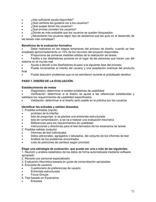 •       ¿Hay suficiente ayuda disponible?
•       ¿Qué cambios les gustaría ver a los usuarios?
•       ¿Qué quejas tienen los usuarios?
•       ¿Qué errores cometen los usuarios?
•       ¿Dónde es más probable que los usuarios se queden bloqueados
•       ¿Necesitarán los usuarios algún tipo de asistencia que les guíe en el desarrollo de
las tareas más complejas?

Beneficios de la evaluación formativa
•      Debe realizarse en las etapas tempranas del proceso de diseño, cuando se han
empleado aproximadamente un 10% de los recursos del proyecto disponibles.
•      Proporciona las primeras medidas sólidas de la realización de tareas
•      Facilita a los diseñadores ponerse en el lugar de las personas que hacen uso del
sistema en el mundo real
•      Ayuda a decidir a los diseñadores el paso a la siguiente fase del proceso
•      Puede incrementar el interés del usuario y una aceptación eventual del producto
final
•      Puede descubrir problemas que no se advirtieron durante el prototipado iterativo

PASO 1. DISEÑO DE LA EVALUACIÓN.

Establecimiento de metas
•       Diagnóstico: determinar si existen problemas de usabilidad
•       Verificación: determinar si el diseño se ajusta a las referencias establecidas y
satisface los requerimientos de usabilidad especificados
•       Validación: determinar si el diseño será usable en la práctica por los usuarios

Identificar las entradas y salidas deseadas
1. Posibles entradas (inputs)
•       prototipo de la interfaz
•       lista de preguntas, si se plantea una entrevista estructurada
•       lista de comprobación, si se va a realizar una evaluación heurística
•       Referencias para los requerimientos de usabilidad
•       Instrucciones y directrices para el test derivados de los escenarios de tareas
2. Posibles salidas (outputs)
•       Informes de test individuales
•       Datos adicionales, agregados o tabulados, del conjunto de los informes de test
•       Análisis de los problemas encontrados
•       Lista de peticiones de cambios según prioridad

Elegir una estrategia de evaluación, que puede ser una o más de las siguientes:
1. Reunión y análisis estadístico de los datos de forma automatizada mediante software
apropiado
2. Revisión por personal especializado
3. Evaluación Heurística basada en guías de comprobación apropiadas
4. Encuesta de usuarios
•       Cuestionario de preferencias de usuario
•       Entrevista estructurada
•       Focus Groups
5. Test basado en Escenarios
•       Entradas


                                                                                         72
 