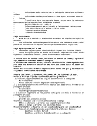 o             Instrucciones orales o escritas para el participante, paso a paso, subtarea a
subtarea
o             Instrucciones escritas para el evaluador, paso a paso, subtarea a subtarea
•     Salidas
o             El participante tiene que completar tareas con una serie de parámetros
como referencia o participa según un protocolo de expresión
o             Registro de los errores cometidos
o             Pistas proporcionadas por el Evaluador al Participante en cada subtarea
o             Datos temporales sobre la realización de las tareas
o             Comentarios del participante
o             Comentarios del Evaluador

Elegir un evaluador
•      Para reducir la polarización, el evaluador no debería ser miembro del equipo de
desarrollo
•      Los evaluadores deberían ser personas receptivas y de mentalidad abierta, listos
para recibir tanta información negativa como los participantes quieran proporcionar.

Elegir a participantes para el test
•      Identificar a los participantes potenciales sobre un perfil de la población objetivo
•      Dividir a los participantes en "clases de usabilidad" según factores como "posee
experiencia con sistemas similares", "posee experiencia con este sistema",...

Si todavía no se ha llevado a cabo, desarrollar un análisis de tareas y, a partir de
aquí, desarrollar un modelo de tareas jerárquico.
Si todavía no se ha llevado a cabo, construir un escenario de tareas representativo
para cada tipo de tarea de usuario de alto nivel. Las tareas obvias no deben ser
excluidas
Utilizar los escenarios de tareas representativos como una guía y establecer un
conjunto de instrucciones y directrices

PASO 2. DESARROLLO DE UN PROTOCOLO PARA LAS SESIONES DE TEST.
Decidir el modo en el que se seguirán instrucciones y directrices
1. El evaluador proporciona el total del conjunto de instrucciones al participante:
•       No recomendado
•       Puede crear una sensación de presión sobre el participante
2. El evaluador proporciona las instrucciones escritas para cada tarea a medida que el
participante progresa:
•       Recomendado
•       Preferible para tareas más complejas
3. El evaluador proporciona las instrucciones orales para cada tarea a medida que el
participante progresa:
•       Recomendado
•       preferible para tareas más simples
Determinar si la sesión será conducida en laboratorio o en campo
•       El test en laboratorio es preferible para etapas tempranas-medias
•       El test de campo es preferible para las últimas etapas
Determinar si el test se llevará a cabo en una etapa temprana o en una etapa final
•       Protocolo en etapa temprana de aproximadamente una hora de duración
o               Establecer el entorno de Test
o               Establecer un ambiente de colaboración con el participante


                                                                                        73
 