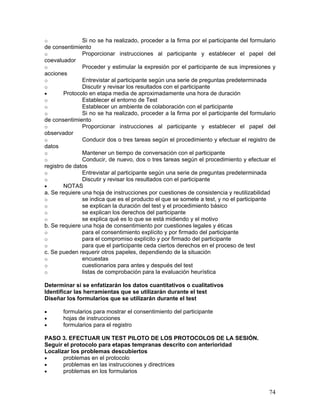 o              Si no se ha realizado, proceder a la firma por el participante del formulario
de consentimiento
o              Proporcionar instrucciones al participante y establecer el papel del
coevaluador
o              Proceder y estimular la expresión por el participante de sus impresiones y
acciones
o              Entrevistar al participante según una serie de preguntas predeterminada
o              Discutir y revisar los resultados con el participante
•       Protocolo en etapa media de aproximadamente una hora de duración
o              Establecer el entorno de Test
o              Establecer un ambiente de colaboración con el participante
o              Si no se ha realizado, proceder a la firma por el participante del formulario
de consentimiento
o              Proporcionar instrucciones al participante y establecer el papel del
observador
o              Conducir dos o tres tareas según el procedimiento y efectuar el registro de
datos
o              Mantener un tiempo de conversación con el participante
o              Conducir, de nuevo, dos o tres tareas según el procedimiento y efectuar el
registro de datos
o              Entrevistar al participante según una serie de preguntas predeterminada
o              Discutir y revisar los resultados con el participante
•       NOTAS
a. Se requiere una hoja de instrucciones por cuestiones de consistencia y reutilizabilidad
o              se indica que es el producto el que se somete a test, y no el participante
o              se explican la duración del test y el procedimiento básico
o              se explican los derechos del participante
o              se explica qué es lo que se está midiendo y el motivo
b. Se requiere una hoja de consentimiento por cuestiones legales y éticas
o              para el consentimiento explícito y por firmado del participante
o              para el compromiso explícito y por firmado del participante
o              para que el participante ceda ciertos derechos en el proceso de test
c. Se pueden requerir otros papeles, dependiendo de la situación
o              encuestas
o              cuestionarios para antes y después del test
o              listas de comprobación para la evaluación heurística

Determinar si se enfatizarán los datos cuantitativos o cualitativos
Identificar las herramientas que se utilizarán durante el test
Diseñar los formularios que se utilizarán durante el test

•      formularios para mostrar el consentimiento del participante
•      hojas de instrucciones
•      formularios para el registro

PASO 3. EFECTUAR UN TEST PILOTO DE LOS PROTOCOLOS DE LA SESIÓN.
Seguir el protocolo para etapas tempranas descrito con anterioridad
Localizar los problemas descubiertos
•      problemas en el protocolo
•      problemas en las instrucciones y directrices
•      problemas en los formularios


                                                                                         74
 