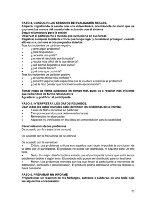 PASO 4. CONDUCIR LAS SESIONES DE EVALUACIÓN REALES.
Empezar registrando la sesión con una videocámara, orientándola de modo que se
capturen las manos del usuario interactuando con el sistema
Seguir el protocolo para la sesión
Observar al participante a medida que evoluciona en sus tareas
Registrar cualquier incidente crítico que tenga lugar y considerar proseguir, cuando
ello ocurra, con una o dos preguntas abiertas
Tras los incidentes de carácter negativo
•      ¿tiene algún problema?
•      ¿está bloqueado?
•      ¿necesita una pista?
•      ¿es ese el resultado que buscaba?
•      ¿resulta más difícil de lo que debería?
•      ¿qué piensa llegando a este punto?
•      ¿qué intenta hacer?
•      ¿qué cree que ocurriría?
Tras los incidentes de carácter positivo
•      ¿se siente ahora más confiado?
•      ¿encontró alguna pista específica que le ayudara a resolver el problema?
•      ¿qué le hizo pensar que funcionaría esta aproximación?

Tomar notas de forma cuidadosa en tiempo real, pues va a resultar más eficiente
que haciéndolo de forma retrospectiva
Agradecer y gratificar al participante.

PASO 5. INTERPRETAR LOS DATOS REUNIDOS.
Usar todos los datos reunidos para identificar los problemas de la interfaz.
•      Tasas de fallos en tareas en particular
•      Tiempos requeridos para determinadas tareas
•      Referencias no alcanzadas
•      Aspectos no verificados en las listas de comprobación para la usabilidad

Caracterización de los problemas
De acuerdo con la causa (si se conoce)

De acuerdo con la frecuencia de ocurrencia

De acuerdo con la severidad
•       Crítico. Los problemas críticos son aquellos que hacen imposible la conclusión de
la tarea por el participante. El producto no puede ser distribuido, ni siquiera para un test
beta.
•       Serio. Un mejor diseño hubiera evitado que el participante tuviera que sufrir serios
problemas debido a algún error. El producto sólo puede ser distribuido para un test beta
•       Menor. Los problemas menores son los que llevan al participante a momentos de
distracción, confusión o desorientación. El producto podría distribuirse entre los clientes si
fuera necesario

PASO 6. PREPARAR UN INFORME
Proporcionar un resumen de los hallazgos, subtarea a subtarea, en una tabla bajo
los siguientes encabezados:


                                                                                           75
 